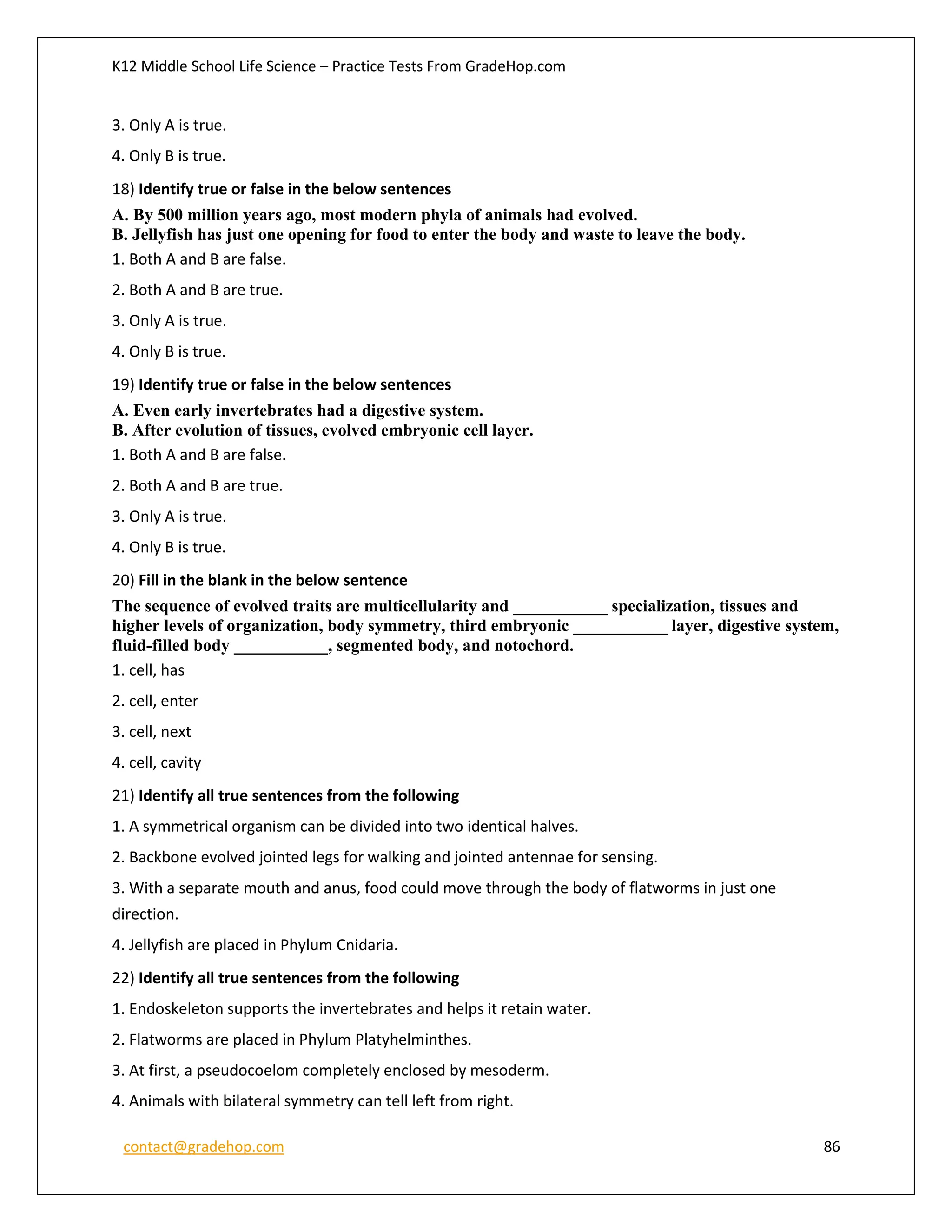 K12 Middle School Life Science – Practice Tests From GradeHop.com
contact@gradehop.com 86
3. Only A is true.
4. Only B is true.
18) Identify true or false in the below sentences
A. By 500 million years ago, most modern phyla of animals had evolved.
B. Jellyfish has just one opening for food to enter the body and waste to leave the body.
1. Both A and B are false.
2. Both A and B are true.
3. Only A is true.
4. Only B is true.
19) Identify true or false in the below sentences
A. Even early invertebrates had a digestive system.
B. After evolution of tissues, evolved embryonic cell layer.
1. Both A and B are false.
2. Both A and B are true.
3. Only A is true.
4. Only B is true.
20) Fill in the blank in the below sentence
The sequence of evolved traits are multicellularity and ___________ specialization, tissues and
higher levels of organization, body symmetry, third embryonic ___________ layer, digestive system,
fluid-filled body ___________, segmented body, and notochord.
1. cell, has
2. cell, enter
3. cell, next
4. cell, cavity
21) Identify all true sentences from the following
1. A symmetrical organism can be divided into two identical halves.
2. Backbone evolved jointed legs for walking and jointed antennae for sensing.
3. With a separate mouth and anus, food could move through the body of flatworms in just one
direction.
4. Jellyfish are placed in Phylum Cnidaria.
22) Identify all true sentences from the following
1. Endoskeleton supports the invertebrates and helps it retain water.
2. Flatworms are placed in Phylum Platyhelminthes.
3. At first, a pseudocoelom completely enclosed by mesoderm.
4. Animals with bilateral symmetry can tell left from right.
 