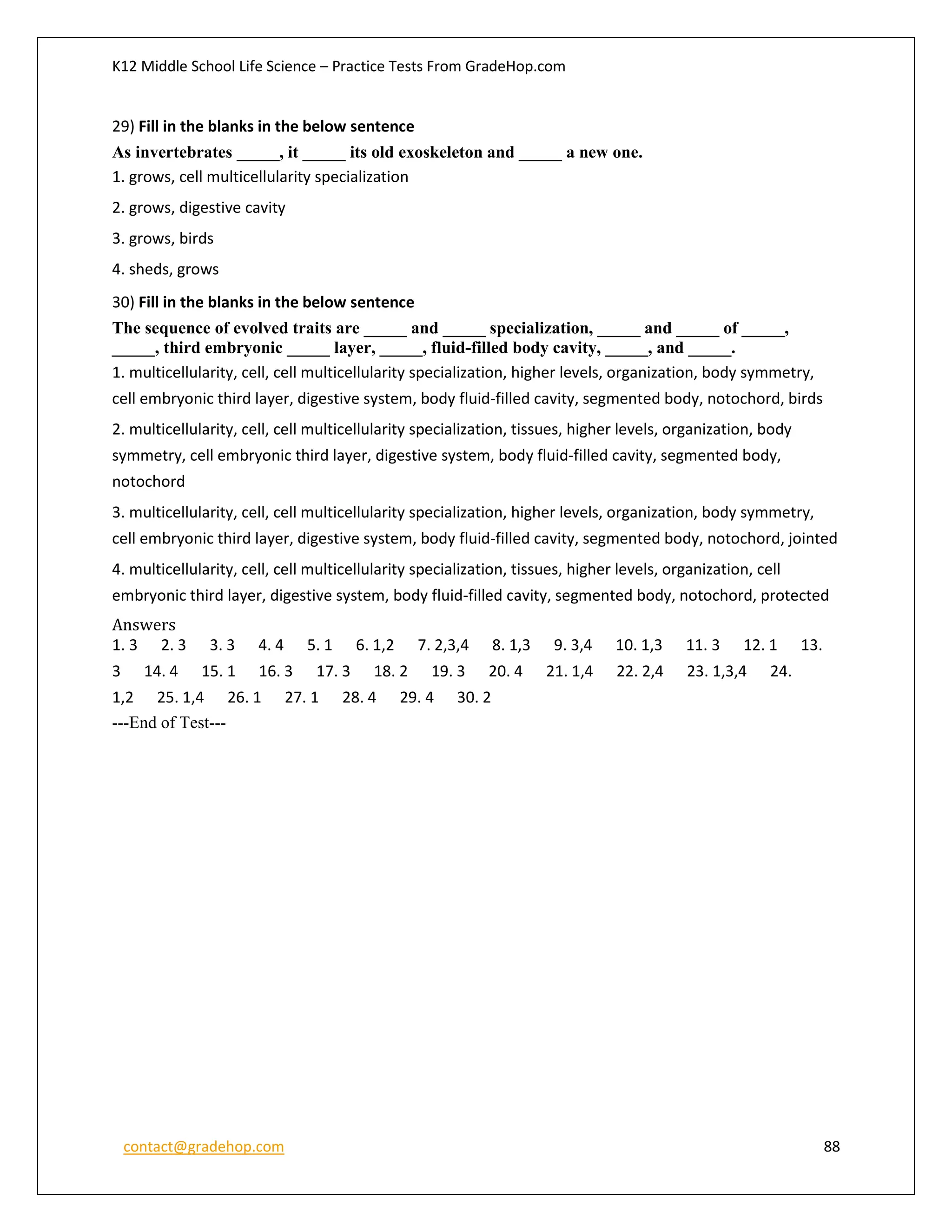 K12 Middle School Life Science – Practice Tests From GradeHop.com
contact@gradehop.com 88
29) Fill in the blanks in the below sentence
As invertebrates _____, it _____ its old exoskeleton and _____ a new one.
1. grows, cell multicellularity specialization
2. grows, digestive cavity
3. grows, birds
4. sheds, grows
30) Fill in the blanks in the below sentence
The sequence of evolved traits are _____ and _____ specialization, _____ and _____ of _____,
_____, third embryonic _____ layer, _____, fluid-filled body cavity, _____, and _____.
1. multicellularity, cell, cell multicellularity specialization, higher levels, organization, body symmetry,
cell embryonic third layer, digestive system, body fluid-filled cavity, segmented body, notochord, birds
2. multicellularity, cell, cell multicellularity specialization, tissues, higher levels, organization, body
symmetry, cell embryonic third layer, digestive system, body fluid-filled cavity, segmented body,
notochord
3. multicellularity, cell, cell multicellularity specialization, higher levels, organization, body symmetry,
cell embryonic third layer, digestive system, body fluid-filled cavity, segmented body, notochord, jointed
4. multicellularity, cell, cell multicellularity specialization, tissues, higher levels, organization, cell
embryonic third layer, digestive system, body fluid-filled cavity, segmented body, notochord, protected
Answers
1. 3 2. 3 3. 3 4. 4 5. 1 6. 1,2 7. 2,3,4 8. 1,3 9. 3,4 10. 1,3 11. 3 12. 1 13.
3 14. 4 15. 1 16. 3 17. 3 18. 2 19. 3 20. 4 21. 1,4 22. 2,4 23. 1,3,4 24.
1,2 25. 1,4 26. 1 27. 1 28. 4 29. 4 30. 2
---End of Test---
 