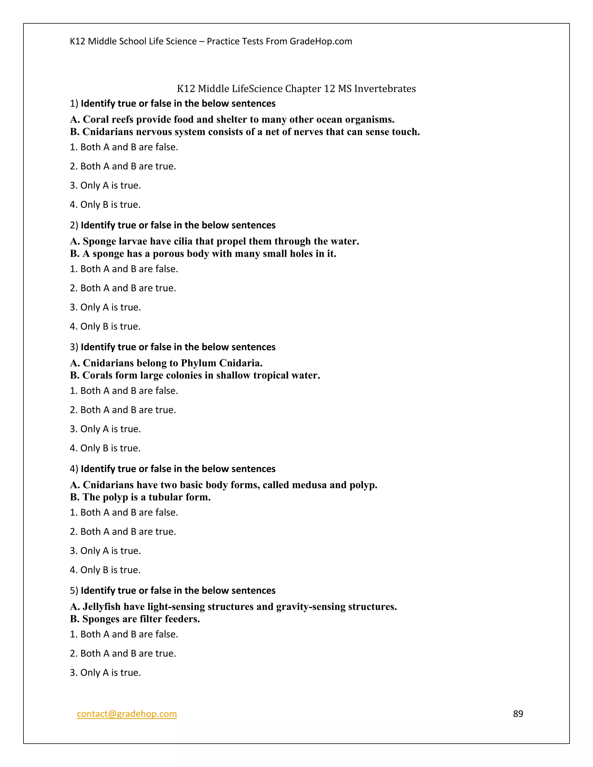 K12 Middle School Life Science – Practice Tests From GradeHop.com
contact@gradehop.com 89
K12 Middle LifeScience Chapter 12 MS Invertebrates
1) Identify true or false in the below sentences
A. Coral reefs provide food and shelter to many other ocean organisms.
B. Cnidarians nervous system consists of a net of nerves that can sense touch.
1. Both A and B are false.
2. Both A and B are true.
3. Only A is true.
4. Only B is true.
2) Identify true or false in the below sentences
A. Sponge larvae have cilia that propel them through the water.
B. A sponge has a porous body with many small holes in it.
1. Both A and B are false.
2. Both A and B are true.
3. Only A is true.
4. Only B is true.
3) Identify true or false in the below sentences
A. Cnidarians belong to Phylum Cnidaria.
B. Corals form large colonies in shallow tropical water.
1. Both A and B are false.
2. Both A and B are true.
3. Only A is true.
4. Only B is true.
4) Identify true or false in the below sentences
A. Cnidarians have two basic body forms, called medusa and polyp.
B. The polyp is a tubular form.
1. Both A and B are false.
2. Both A and B are true.
3. Only A is true.
4. Only B is true.
5) Identify true or false in the below sentences
A. Jellyfish have light-sensing structures and gravity-sensing structures.
B. Sponges are filter feeders.
1. Both A and B are false.
2. Both A and B are true.
3. Only A is true.
 