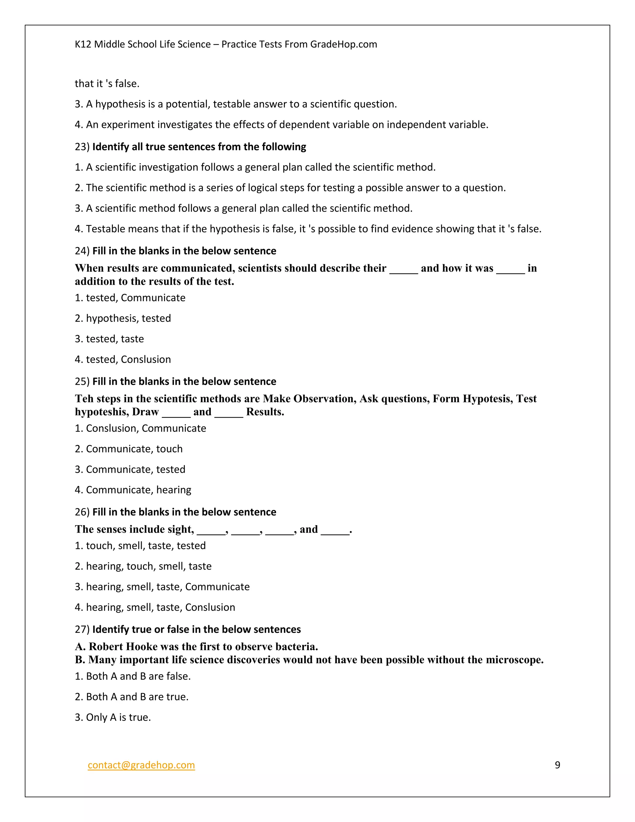 K12 Middle School Life Science – Practice Tests From GradeHop.com
contact@gradehop.com 9
that it 's false.
3. A hypothesis is a potential, testable answer to a scientific question.
4. An experiment investigates the effects of dependent variable on independent variable.
23) Identify all true sentences from the following
1. A scientific investigation follows a general plan called the scientific method.
2. The scientific method is a series of logical steps for testing a possible answer to a question.
3. A scientific method follows a general plan called the scientific method.
4. Testable means that if the hypothesis is false, it 's possible to find evidence showing that it 's false.
24) Fill in the blanks in the below sentence
When results are communicated, scientists should describe their _____ and how it was _____ in
addition to the results of the test.
1. tested, Communicate
2. hypothesis, tested
3. tested, taste
4. tested, Conslusion
25) Fill in the blanks in the below sentence
Teh steps in the scientific methods are Make Observation, Ask questions, Form Hypotesis, Test
hypoteshis, Draw _____ and _____ Results.
1. Conslusion, Communicate
2. Communicate, touch
3. Communicate, tested
4. Communicate, hearing
26) Fill in the blanks in the below sentence
The senses include sight, _____, _____, _____, and _____.
1. touch, smell, taste, tested
2. hearing, touch, smell, taste
3. hearing, smell, taste, Communicate
4. hearing, smell, taste, Conslusion
27) Identify true or false in the below sentences
A. Robert Hooke was the first to observe bacteria.
B. Many important life science discoveries would not have been possible without the microscope.
1. Both A and B are false.
2. Both A and B are true.
3. Only A is true.
 