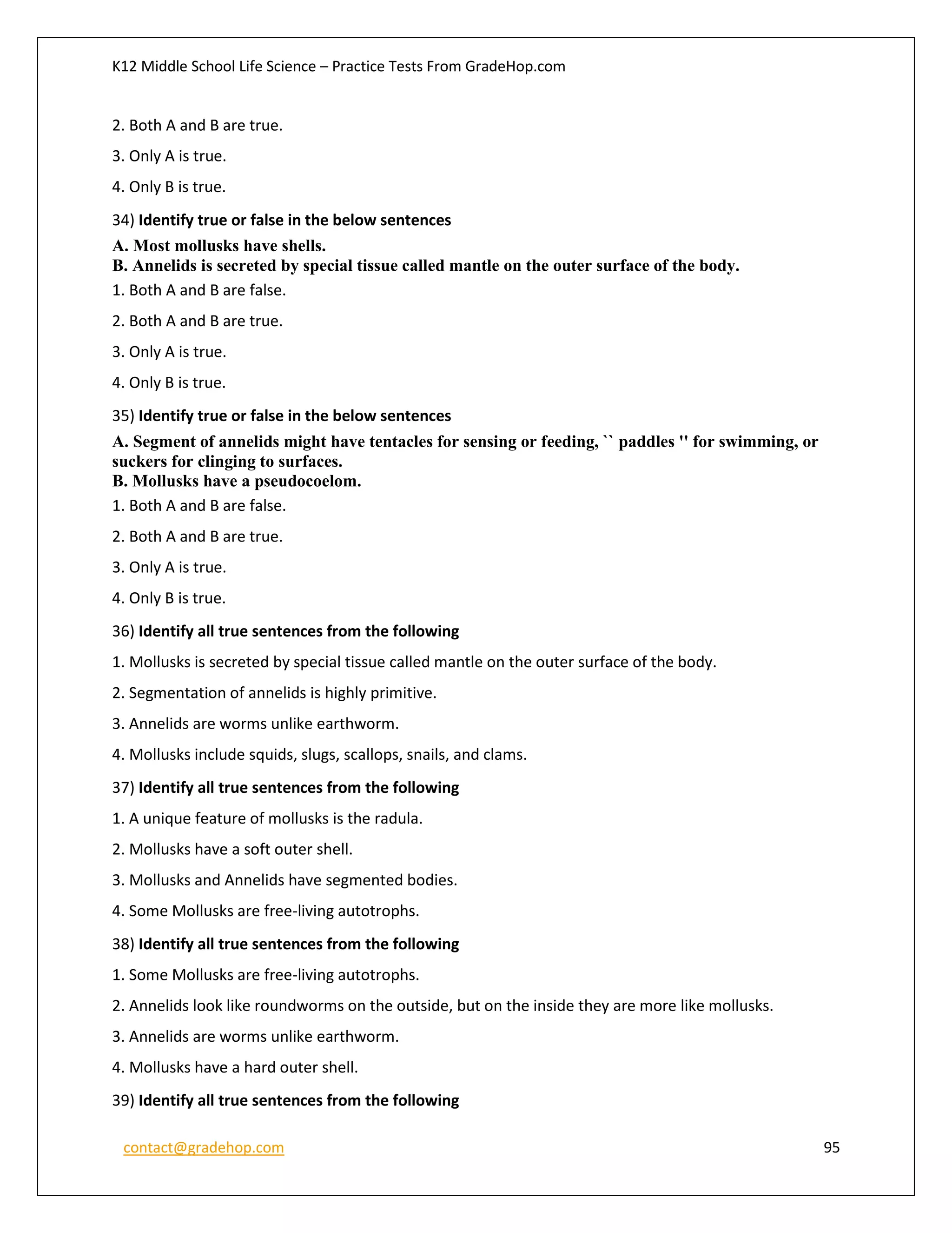 K12 Middle School Life Science – Practice Tests From GradeHop.com
contact@gradehop.com 95
2. Both A and B are true.
3. Only A is true.
4. Only B is true.
34) Identify true or false in the below sentences
A. Most mollusks have shells.
B. Annelids is secreted by special tissue called mantle on the outer surface of the body.
1. Both A and B are false.
2. Both A and B are true.
3. Only A is true.
4. Only B is true.
35) Identify true or false in the below sentences
A. Segment of annelids might have tentacles for sensing or feeding, `` paddles '' for swimming, or
suckers for clinging to surfaces.
B. Mollusks have a pseudocoelom.
1. Both A and B are false.
2. Both A and B are true.
3. Only A is true.
4. Only B is true.
36) Identify all true sentences from the following
1. Mollusks is secreted by special tissue called mantle on the outer surface of the body.
2. Segmentation of annelids is highly primitive.
3. Annelids are worms unlike earthworm.
4. Mollusks include squids, slugs, scallops, snails, and clams.
37) Identify all true sentences from the following
1. A unique feature of mollusks is the radula.
2. Mollusks have a soft outer shell.
3. Mollusks and Annelids have segmented bodies.
4. Some Mollusks are free-living autotrophs.
38) Identify all true sentences from the following
1. Some Mollusks are free-living autotrophs.
2. Annelids look like roundworms on the outside, but on the inside they are more like mollusks.
3. Annelids are worms unlike earthworm.
4. Mollusks have a hard outer shell.
39) Identify all true sentences from the following
 