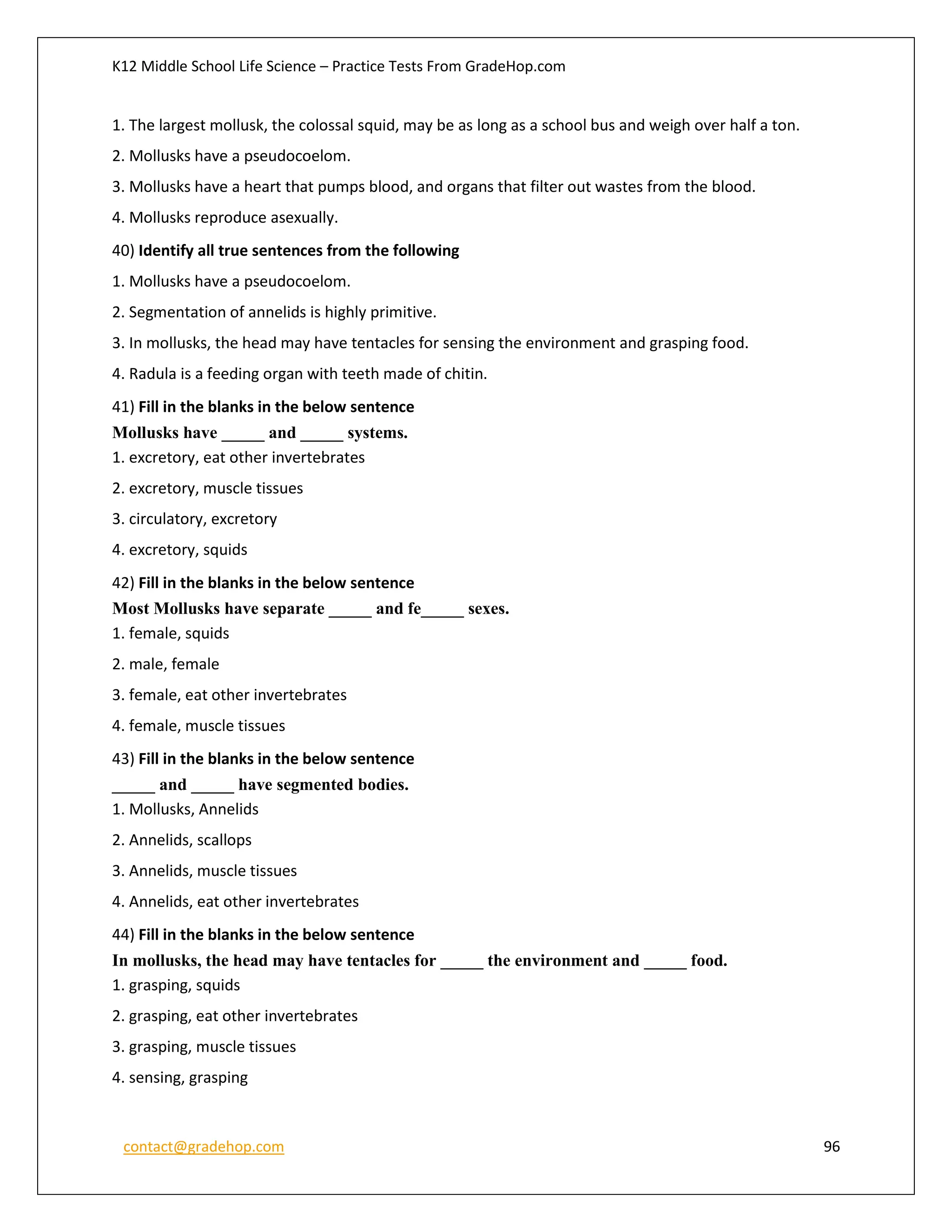 K12 Middle School Life Science – Practice Tests From GradeHop.com
contact@gradehop.com 96
1. The largest mollusk, the colossal squid, may be as long as a school bus and weigh over half a ton.
2. Mollusks have a pseudocoelom.
3. Mollusks have a heart that pumps blood, and organs that filter out wastes from the blood.
4. Mollusks reproduce asexually.
40) Identify all true sentences from the following
1. Mollusks have a pseudocoelom.
2. Segmentation of annelids is highly primitive.
3. In mollusks, the head may have tentacles for sensing the environment and grasping food.
4. Radula is a feeding organ with teeth made of chitin.
41) Fill in the blanks in the below sentence
Mollusks have _____ and _____ systems.
1. excretory, eat other invertebrates
2. excretory, muscle tissues
3. circulatory, excretory
4. excretory, squids
42) Fill in the blanks in the below sentence
Most Mollusks have separate _____ and fe_____ sexes.
1. female, squids
2. male, female
3. female, eat other invertebrates
4. female, muscle tissues
43) Fill in the blanks in the below sentence
_____ and _____ have segmented bodies.
1. Mollusks, Annelids
2. Annelids, scallops
3. Annelids, muscle tissues
4. Annelids, eat other invertebrates
44) Fill in the blanks in the below sentence
In mollusks, the head may have tentacles for _____ the environment and _____ food.
1. grasping, squids
2. grasping, eat other invertebrates
3. grasping, muscle tissues
4. sensing, grasping
 