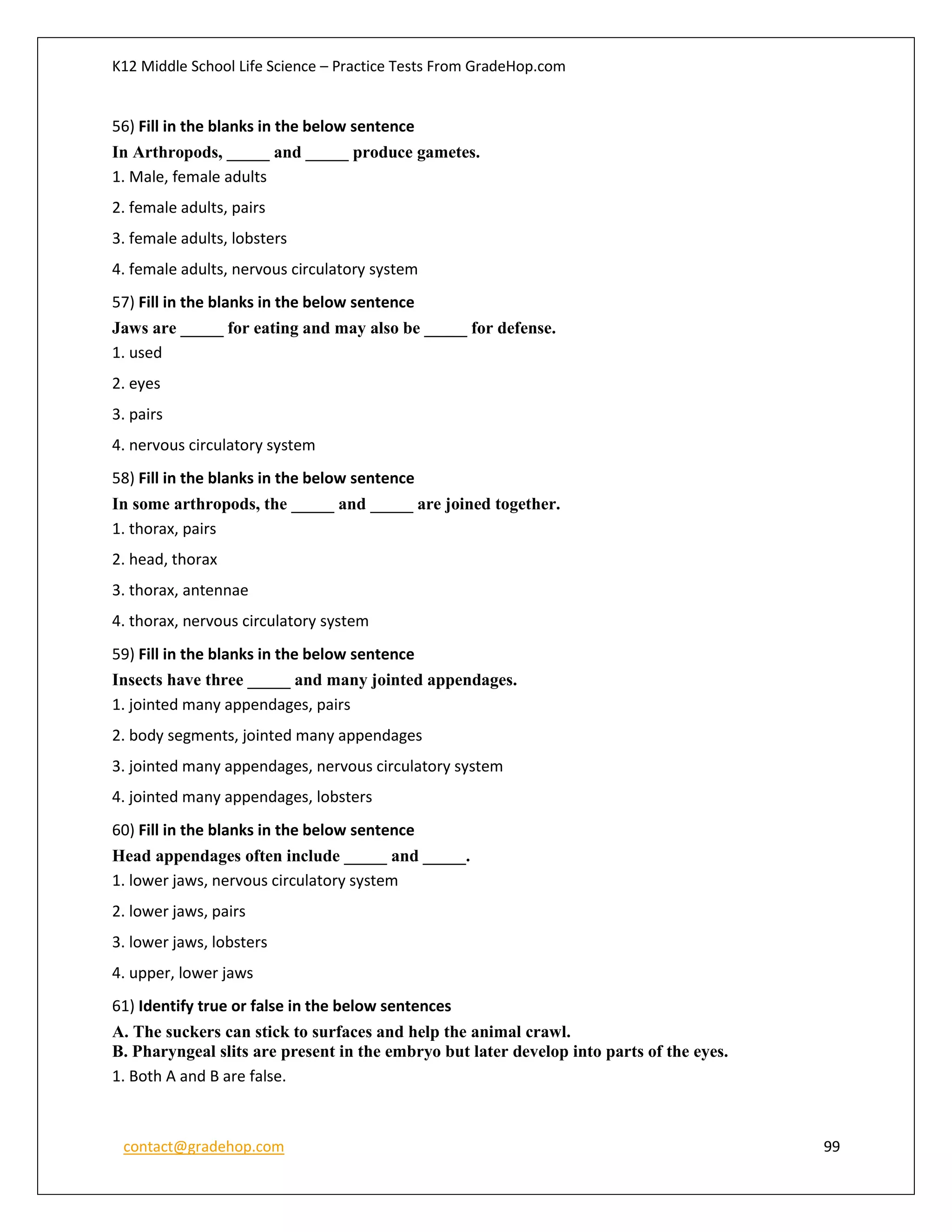 K12 Middle School Life Science – Practice Tests From GradeHop.com
contact@gradehop.com 99
56) Fill in the blanks in the below sentence
In Arthropods, _____ and _____ produce gametes.
1. Male, female adults
2. female adults, pairs
3. female adults, lobsters
4. female adults, nervous circulatory system
57) Fill in the blanks in the below sentence
Jaws are _____ for eating and may also be _____ for defense.
1. used
2. eyes
3. pairs
4. nervous circulatory system
58) Fill in the blanks in the below sentence
In some arthropods, the _____ and _____ are joined together.
1. thorax, pairs
2. head, thorax
3. thorax, antennae
4. thorax, nervous circulatory system
59) Fill in the blanks in the below sentence
Insects have three _____ and many jointed appendages.
1. jointed many appendages, pairs
2. body segments, jointed many appendages
3. jointed many appendages, nervous circulatory system
4. jointed many appendages, lobsters
60) Fill in the blanks in the below sentence
Head appendages often include _____ and _____.
1. lower jaws, nervous circulatory system
2. lower jaws, pairs
3. lower jaws, lobsters
4. upper, lower jaws
61) Identify true or false in the below sentences
A. The suckers can stick to surfaces and help the animal crawl.
B. Pharyngeal slits are present in the embryo but later develop into parts of the eyes.
1. Both A and B are false.
 