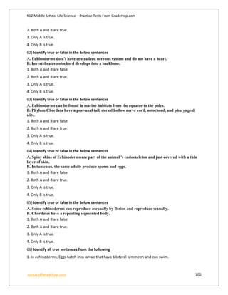 K12 Middle School Life Science – Practice Tests From GradeHop.com
contact@gradehop.com 100
2. Both A and B are true.
3. Only A is true.
4. Only B is true.
62) Identify true or false in the below sentences
A. Echinoderms do n't have centralized nervous system and do not have a heart.
B. Invertebrates notochord develops into a backbone.
1. Both A and B are false.
2. Both A and B are true.
3. Only A is true.
4. Only B is true.
63) Identify true or false in the below sentences
A. Echinoderms can be found in marine habitats from the equator to the poles.
B. Phylum Chordata have a post-anal tail, dorsal hollow nerve cord, notochord, and pharyngeal
slits.
1. Both A and B are false.
2. Both A and B are true.
3. Only A is true.
4. Only B is true.
64) Identify true or false in the below sentences
A. Spiny skins of Echinoderms are part of the animal 's endoskeleton and just covered with a thin
layer of skin.
B. In tunicates, the same adults produce sperm and eggs.
1. Both A and B are false.
2. Both A and B are true.
3. Only A is true.
4. Only B is true.
65) Identify true or false in the below sentences
A. Some echinoderms can reproduce asexually by fission and reproduce sexually.
B. Chordates have a repeating segmented body.
1. Both A and B are false.
2. Both A and B are true.
3. Only A is true.
4. Only B is true.
66) Identify all true sentences from the following
1. In echinoderms, Eggs hatch into larvae that have bilateral symmetry and can swim.
 