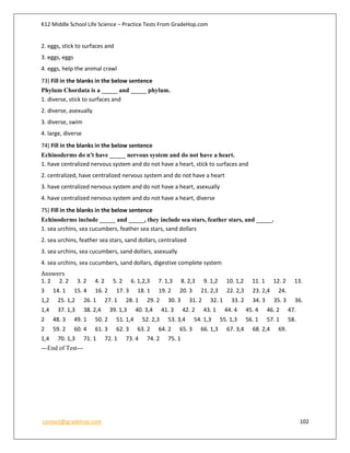K12 Middle School Life Science – Practice Tests From GradeHop.com
contact@gradehop.com 102
2. eggs, stick to surfaces and
3. eggs, eggs
4. eggs, help the animal crawl
73) Fill in the blanks in the below sentence
Phylum Chordata is a _____ and _____ phylum.
1. diverse, stick to surfaces and
2. diverse, asexually
3. diverse, swim
4. large, diverse
74) Fill in the blanks in the below sentence
Echinoderms do n't have _____ nervous system and do not have a heart.
1. have centralized nervous system and do not have a heart, stick to surfaces and
2. centralized, have centralized nervous system and do not have a heart
3. have centralized nervous system and do not have a heart, asexually
4. have centralized nervous system and do not have a heart, diverse
75) Fill in the blanks in the below sentence
Echinoderms include _____ and _____, they include sea stars, feather stars, and _____.
1. sea urchins, sea cucumbers, feather sea stars, sand dollars
2. sea urchins, feather sea stars, sand dollars, centralized
3. sea urchins, sea cucumbers, sand dollars, asexually
4. sea urchins, sea cucumbers, sand dollars, digestive complete system
Answers
1. 2 2. 2 3. 2 4. 2 5. 2 6. 1,2,3 7. 1,3 8. 2,3 9. 1,2 10. 1,2 11. 1 12. 2 13.
3 14. 1 15. 4 16. 2 17. 3 18. 1 19. 2 20. 3 21. 2,3 22. 2,3 23. 2,4 24.
1,2 25. 1,2 26. 1 27. 1 28. 1 29. 2 30. 3 31. 2 32. 1 33. 2 34. 3 35. 3 36.
1,4 37. 1,3 38. 2,4 39. 1,3 40. 3,4 41. 3 42. 2 43. 1 44. 4 45. 4 46. 2 47.
2 48. 3 49. 1 50. 2 51. 1,4 52. 2,3 53. 3,4 54. 1,3 55. 1,3 56. 1 57. 1 58.
2 59. 2 60. 4 61. 3 62. 3 63. 2 64. 2 65. 3 66. 1,3 67. 3,4 68. 2,4 69.
1,4 70. 1,3 71. 1 72. 1 73. 4 74. 2 75. 1
---End of Test---
 