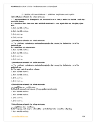 K12 Middle School Life Science – Practice Tests From GradeHop.com
contact@gradehop.com 103
K12 Middle LifeScience Chapter 13 MS Fishes, Amphibians, and Reptiles
1) Identify true or false in the below sentences
A. Vivipary refers to the development and nourishment of an embryo within the mother 's body but
not inside an egg.
B. Vertebrates are a notochord, have a ventral hollow nerve cord, a post-anal tail, and pharyngeal
slits.
1. Both A and B are false.
2. Both A and B are true.
3. Only A is true.
4. Only B is true.
2) Identify true or false in the below sentences
A. The vertebrate endoskeleton includes limb girdles that connect the limbs to the rest of the
endoskeleton.
B. Amphibians are endothermic.
1. Both A and B are false.
2. Both A and B are true.
3. Only A is true.
4. Only B is true.
3) Identify true or false in the below sentences
A. The vertebrate endoskeleton includes limb girdles that connect the limbs to the rest of the
endoskeleton.
B. The main trait of vertebral column.
1. Both A and B are false.
2. Both A and B are true.
3. Only A is true.
4. Only B is true.
4) Identify true or false in the below sentences
A. Amphibians are endothermic.
B. Hagfish endoskeleton is made of bones and are ectothermic.
1. Both A and B are false.
2. Both A and B are true.
3. Only A is true.
4. Only B is true.
5) Identify true or false in the below sentences
A. Amphibians have four limbs.
B. In Vivipary, birth may be followed by a period of parental care of the offspring.
1. Both A and B are false.
 
