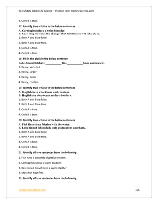 K12 Middle School Life Science – Practice Tests From GradeHop.com
contact@gradehop.com 106
4. Only B is true.
17) Identify true or false in the below sentences
A. Cartilaginous lack a swim blad der.
B. Spawning increases the changes that fertilization will take place.
1. Both A and B are false.
2. Both A and B are true.
3. Only A is true.
4. Only B is true.
18) Fill in the blank in the below sentence
Lobe-finned fish have ___________ fins ___________ bone and muscle.
1. fleshy, vertebral
2. fleshy, larger
3. fleshy, brain
4. fleshy, contain
19) Identify true or false in the below sentences
A. Hagfish have a backbone and cranium.
B. Hagfish are deep-ocean surface dwellers.
1. Both A and B are false.
2. Both A and B are true.
3. Only A is true.
4. Only B is true.
20) Identify true or false in the below sentences
A. Fish fins reduce friction with the water.
B. Lobe-finned fish include only coelacanths and shark.
1. Both A and B are false.
2. Both A and B are true.
3. Only A is true.
4. Only B is true.
21) Identify all true sentences from the following
1. Fish have a complete digestive system.
2. Cartilaginous have a swim bladder.
3. Ray-finned do not have a swim bladder.
4. Most fish have fins.
22) Identify all true sentences from the following
 