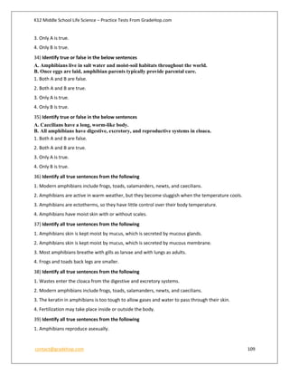 K12 Middle School Life Science – Practice Tests From GradeHop.com
contact@gradehop.com 109
3. Only A is true.
4. Only B is true.
34) Identify true or false in the below sentences
A. Amphibians live in salt water and moist-soil habitats throughout the world.
B. Once eggs are laid, amphibian parents typically provide parental care.
1. Both A and B are false.
2. Both A and B are true.
3. Only A is true.
4. Only B is true.
35) Identify true or false in the below sentences
A. Caecilians have a long, worm-like body.
B. All amphibians have digestive, excretory, and reproductive systems in cloaca.
1. Both A and B are false.
2. Both A and B are true.
3. Only A is true.
4. Only B is true.
36) Identify all true sentences from the following
1. Modern amphibians include frogs, toads, salamanders, newts, and caecilians.
2. Amphibians are active in warm weather, but they become sluggish when the temperature cools.
3. Amphibians are ectotherms, so they have little control over their body temperature.
4. Amphibians have moist skin with or without scales.
37) Identify all true sentences from the following
1. Amphibians skin is kept moist by mucus, which is secreted by mucous glands.
2. Amphibians skin is kept moist by mucus, which is secreted by mucous membrane.
3. Most amphibians breathe with gills as larvae and with lungs as adults.
4. Frogs and toads back legs are smaller.
38) Identify all true sentences from the following
1. Wastes enter the cloaca from the digestive and excretory systems.
2. Modern amphibians include frogs, toads, salamanders, newts, and caecilians.
3. The keratin in amphibians is too tough to allow gases and water to pass through their skin.
4. Fertilization may take place inside or outside the body.
39) Identify all true sentences from the following
1. Amphibians reproduce asexually.
 
