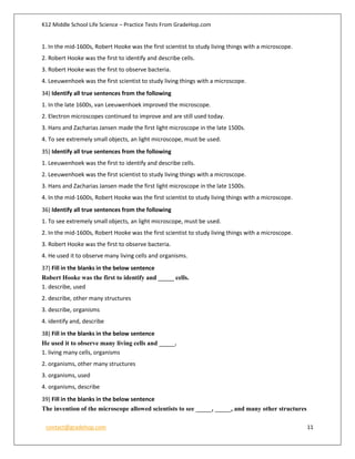 K12 Middle School Life Science – Practice Tests From GradeHop.com
contact@gradehop.com 11
1. In the mid-1600s, Robert Hooke was the first scientist to study living things with a microscope.
2. Robert Hooke was the first to identify and describe cells.
3. Robert Hooke was the first to observe bacteria.
4. Leeuwenhoek was the first scientist to study living things with a microscope.
34) Identify all true sentences from the following
1. In the late 1600s, van Leeuwenhoek improved the microscope.
2. Electron microscopes continued to improve and are still used today.
3. Hans and Zacharias Jansen made the first light microscope in the late 1500s.
4. To see extremely small objects, an light microscope, must be used.
35) Identify all true sentences from the following
1. Leeuwenhoek was the first to identify and describe cells.
2. Leeuwenhoek was the first scientist to study living things with a microscope.
3. Hans and Zacharias Jansen made the first light microscope in the late 1500s.
4. In the mid-1600s, Robert Hooke was the first scientist to study living things with a microscope.
36) Identify all true sentences from the following
1. To see extremely small objects, an light microscope, must be used.
2. In the mid-1600s, Robert Hooke was the first scientist to study living things with a microscope.
3. Robert Hooke was the first to observe bacteria.
4. He used it to observe many living cells and organisms.
37) Fill in the blanks in the below sentence
Robert Hooke was the first to identify and _____ cells.
1. describe, used
2. describe, other many structures
3. describe, organisms
4. identify and, describe
38) Fill in the blanks in the below sentence
He used it to observe many living cells and _____.
1. living many cells, organisms
2. organisms, other many structures
3. organisms, used
4. organisms, describe
39) Fill in the blanks in the below sentence
The invention of the microscope allowed scientists to see _____, _____, and many other structures
 