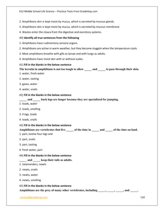 K12 Middle School Life Science – Practice Tests From GradeHop.com
contact@gradehop.com 110
2. Amphibians skin is kept moist by mucus, which is secreted by mucous glands.
3. Amphibians skin is kept moist by mucus, which is secreted by mucous membrane.
4. Wastes enter the cloaca from the digestive and excretory systems.
40) Identify all true sentences from the following
1. Amphibians have rudimentory sensory organs.
2. Amphibians are active in warm weather, but they become sluggish when the temperature cools.
3. Most amphibians breathe with gills as larvae and with lungs as adults.
4. Amphibians have moist skin with or without scales.
41) Fill in the blanks in the below sentence
The keratin in amphibians is not too tough to allow _____ and _____ to pass through their skin.
1. water, fresh water
2. water, tasting
3. gases, water
4. water, snails
42) Fill in the blanks in the below sentence
_____ and _____ back legs are longer because they are specialized for jumping.
1. toads, water
2. toads, smelling
3. Frogs, toads
4. toads, snails
43) Fill in the blanks in the below sentence
Amphibians are vertebrates that live _____ of the time in _____ and _____ of the time on land.
1. part, evolve four legs and
2. part, snails
3. part, tasting
4. fresh water, part
44) Fill in the blanks in the below sentence
_____ and _____ keep their tails as adults.
1. Salamanders, newts
2. newts, snails
3. newts, water
4. newts, smelling
45) Fill in the blanks in the below sentence
Amphibians are the prey of many other vertebrates, including _____, _____, _____, and _____.
 