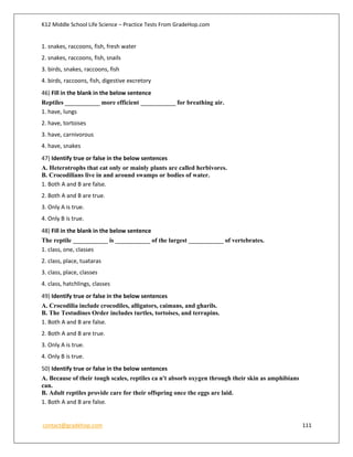 K12 Middle School Life Science – Practice Tests From GradeHop.com
contact@gradehop.com 111
1. snakes, raccoons, fish, fresh water
2. snakes, raccoons, fish, snails
3. birds, snakes, raccoons, fish
4. birds, raccoons, fish, digestive excretory
46) Fill in the blank in the below sentence
Reptiles ___________ more efficient ___________ for breathing air.
1. have, lungs
2. have, tortoises
3. have, carnivorous
4. have, snakes
47) Identify true or false in the below sentences
A. Heterotrophs that eat only or mainly plants are called herbivores.
B. Crocodilians live in and around swamps or bodies of water.
1. Both A and B are false.
2. Both A and B are true.
3. Only A is true.
4. Only B is true.
48) Fill in the blank in the below sentence
The reptile ___________ is ___________ of the largest ___________ of vertebrates.
1. class, one, classes
2. class, place, tuataras
3. class, place, classes
4. class, hatchlings, classes
49) Identify true or false in the below sentences
A. Crocodilia include crocodiles, alligators, caimans, and gharils.
B. The Testudines Order includes turtles, tortoises, and terrapins.
1. Both A and B are false.
2. Both A and B are true.
3. Only A is true.
4. Only B is true.
50) Identify true or false in the below sentences
A. Because of their tough scales, reptiles ca n't absorb oxygen through their skin as amphibians
can.
B. Adult reptiles provide care for their offspring once the eggs are laid.
1. Both A and B are false.
 