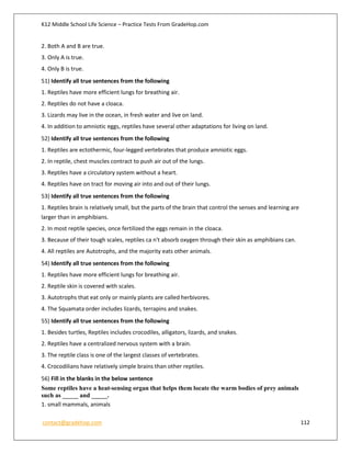 K12 Middle School Life Science – Practice Tests From GradeHop.com
contact@gradehop.com 112
2. Both A and B are true.
3. Only A is true.
4. Only B is true.
51) Identify all true sentences from the following
1. Reptiles have more efficient lungs for breathing air.
2. Reptiles do not have a cloaca.
3. Lizards may live in the ocean, in fresh water and live on land.
4. In addition to amniotic eggs, reptiles have several other adaptations for living on land.
52) Identify all true sentences from the following
1. Reptiles are ectothermic, four-legged vertebrates that produce amniotic eggs.
2. In reptile, chest muscles contract to push air out of the lungs.
3. Reptiles have a circulatory system without a heart.
4. Reptiles have on tract for moving air into and out of their lungs.
53) Identify all true sentences from the following
1. Reptiles brain is relatively small, but the parts of the brain that control the senses and learning are
larger than in amphibians.
2. In most reptile species, once fertilized the eggs remain in the cloaca.
3. Because of their tough scales, reptiles ca n't absorb oxygen through their skin as amphibians can.
4. All reptiles are Autotrophs, and the majority eats other animals.
54) Identify all true sentences from the following
1. Reptiles have more efficient lungs for breathing air.
2. Reptile skin is covered with scales.
3. Autotrophs that eat only or mainly plants are called herbivores.
4. The Squamata order includes lizards, terrapins and snakes.
55) Identify all true sentences from the following
1. Besides turtles, Reptiles includes crocodiles, alligators, lizards, and snakes.
2. Reptiles have a centralized nervous system with a brain.
3. The reptile class is one of the largest classes of vertebrates.
4. Crocodilians have relatively simple brains than other reptiles.
56) Fill in the blanks in the below sentence
Some reptiles have a heat-sensing organ that helps them locate the warm bodies of prey animals
such as _____ and _____.
1. small mammals, animals
 