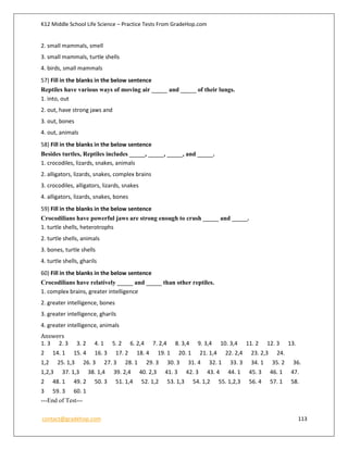 K12 Middle School Life Science – Practice Tests From GradeHop.com
contact@gradehop.com 113
2. small mammals, smell
3. small mammals, turtle shells
4. birds, small mammals
57) Fill in the blanks in the below sentence
Reptiles have various ways of moving air _____ and _____ of their lungs.
1. into, out
2. out, have strong jaws and
3. out, bones
4. out, animals
58) Fill in the blanks in the below sentence
Besides turtles, Reptiles includes _____, _____, _____, and _____.
1. crocodiles, lizards, snakes, animals
2. alligators, lizards, snakes, complex brains
3. crocodiles, alligators, lizards, snakes
4. alligators, lizards, snakes, bones
59) Fill in the blanks in the below sentence
Crocodilians have powerful jaws are strong enough to crush _____ and _____.
1. turtle shells, heterotrophs
2. turtle shells, animals
3. bones, turtle shells
4. turtle shells, gharils
60) Fill in the blanks in the below sentence
Crocodilians have relatively _____ and _____ than other reptiles.
1. complex brains, greater intelligence
2. greater intelligence, bones
3. greater intelligence, gharils
4. greater intelligence, animals
Answers
1. 3 2. 3 3. 2 4. 1 5. 2 6. 2,4 7. 2,4 8. 3,4 9. 3,4 10. 3,4 11. 2 12. 3 13.
2 14. 1 15. 4 16. 3 17. 2 18. 4 19. 1 20. 1 21. 1,4 22. 2,4 23. 2,3 24.
1,2 25. 1,3 26. 3 27. 3 28. 1 29. 3 30. 3 31. 4 32. 1 33. 3 34. 1 35. 2 36.
1,2,3 37. 1,3 38. 1,4 39. 2,4 40. 2,3 41. 3 42. 3 43. 4 44. 1 45. 3 46. 1 47.
2 48. 1 49. 2 50. 3 51. 1,4 52. 1,2 53. 1,3 54. 1,2 55. 1,2,3 56. 4 57. 1 58.
3 59. 3 60. 1
---End of Test---
 