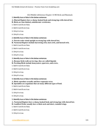 K12 Middle School Life Science – Practice Tests From GradeHop.com
contact@gradehop.com 115
K12 Middle LifeScience Chapter 14 MS Birds and Mammals
1) Identify true or false in the below sentences
A. Diurnal Raptors have a sharp, hooked beak and strong legs with clawed feet.
B. Birds are four-limbed, endothermic vertebrates.
1. Both A and B are false.
2. Both A and B are true.
3. Only A is true.
4. Only B is true.
2) Identify true or false in the below sentences
A. Parrots order stand upright on strong legs with clawed feet.
B. Nocturnal Raptors include burrowing owls, barn owls, and horned owls.
1. Both A and B are false.
2. Both A and B are true.
3. Only A is true.
4. Only B is true.
3) Identify true or false in the below sentences
A. Because birds walk on two legs, they are called bipedal.
B. Perching Birds include honeyeaters, sparrows, and crows.
1. Both A and B are false.
2. Both A and B are true.
3. Only A is true.
4. Only B is true.
4) Identify true or false in the below sentences
A. Birds reproduce sexually and have separates sexes.
B. Specialists are organisms that eat many different types of food.
1. Both A and B are false.
2. Both A and B are true.
3. Only A is true.
4. Only B is true.
5) Identify true or false in the below sentences
A. Nocturnal Raptors have a sharp, hooked beak and strong legs with clawed feet.
B. Landfowl Order usually have a thick neck and short, rounded wings.
1. Both A and B are false.
2. Both A and B are true.
3. Only A is true.
 