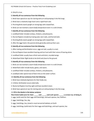 K12 Middle School Life Science – Practice Tests From GradeHop.com
contact@gradehop.com 116
4. Only B is true.
6) Identify all true sentences from the following
1. Birds have special air sacs for storing extra air and pumping it into the lungs.
2. Birds have a relatively large heart and a rapid heart rate.
3. Perching Birds stand upright on strong legs with clawed feet.
4. Birds can not maintain a warm body temperature even in a cold climate.
7) Identify all true sentences from the following
1. Landfowl Order includes turkeys, chickens, and pheasants.
2. Diurnal Raptors include burrowing owls, barn owls, and horned owls.
3. Perching Birds stand upright on strong legs with clawed feet.
4. After the eggs hatch, the parents birds generally continue their care.
8) Identify all true sentences from the following
1. After mating and fertilization occur, eggs are laid, usually in a nest.
2. Diurnal Raptors have excellent hearing and can hunt with their sense of hearing alone.
3. Landfowl Order usually have a thick neck and short, rounded wings.
4. Waterfowl Order flight tends to be brief and close to the ground.
9) Identify all true sentences from the following
1. Birds can not maintain a warm body temperature even in a cold climate.
2. Waterfowl order include ducks, geese, and swans.
3. Landfowl Order includes turkeys, chickens, and pheasants.
4. Landfowl order spend most of their time on the water surface.
10) Identify all true sentences from the following
1. Birds have relatively big brains for their body size.
2. In Birds, fertilization occurs externally.
3. Nocturnal Raptors hunt by sight and have excellent vision.
4. Birds have special air sacs for storing extra air and pumping it into the lungs.
11) Fill in the blanks in the below sentence
Most birds build nests for their _____ and _____, and each species _____ a certain way of doing it.
1. eggs, build nests for their eggs and hatchlings, and each species, has, feathers
2. eggs, hatchlings, has, day
3. eggs, hatchlings, has, breed in most terrestrial habitats on Earth
4. eggs, hatchlings, build nests for their eggs and hatchlings, and each species, has
 