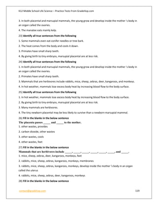 K12 Middle School Life Science – Practice Tests From GradeHop.com
contact@gradehop.com 119
3. In both placental and marsupial mammals, the young grow and develop inside the mother 's body in
an organ called the ovaries.
4. The manatee eats mainly kelp.
23) Identify all true sentences from the following
1. Some mammals even eat conifer needles or tree bark.
2. The heat comes from the body and cools it down.
3. Primates have small sharp teeth.
4. By giving birth to tiny embryos, marsupial placental are at less risk.
24) Identify all true sentences from the following
1. In both placental and marsupial mammals, the young grow and develop inside the mother 's body in
an organ called the ovaries.
2. Primates have small sharp teeth.
3. Mammals that are herbivores include rabbits, mice, sheep, zebras, deer, kangaroos, and monkeys.
4. In hot weather, mammals lose excess body heat by increasing blood flow to the body surface.
25) Identify all true sentences from the following
1. In hot weather, mammals lose excess body heat by increasing blood flow to the body surface.
2. By giving birth to tiny embryos, marsupial placental are at less risk.
3. Many mammals are herbivores.
4. The tiny newborn placental may be less likely to survive than a newborn marsupial mammal.
26) Fill in the blanks in the below sentence
The placenta passes _____ and _____ to the mother.
1. other wastes, provides
2. carbon dioxide, other wastes
3. other wastes, cools
4. other wastes, feet
27) Fill in the blanks in the below sentence
Mammals that are herbivores include _____, _____, _____, _____, _____, _____, and _____.
1. mice, sheep, zebras, deer, kangaroos, monkeys, feet
2. rabbits, mice, sheep, zebras, kangaroos, monkeys, membranes
3. rabbits, mice, sheep, zebras, kangaroos, monkeys, develop inside the mother 's body in an organ
called the uterus
4. rabbits, mice, sheep, zebras, deer, kangaroos, monkeys
28) Fill in the blanks in the below sentence
 