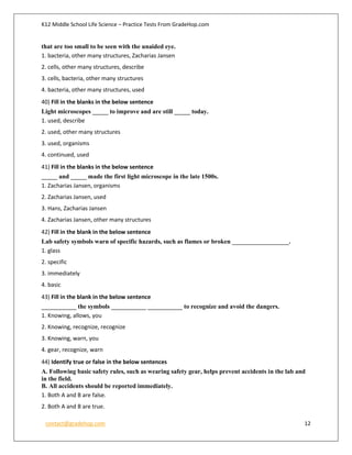 K12 Middle School Life Science – Practice Tests From GradeHop.com
contact@gradehop.com 12
that are too small to be seen with the unaided eye.
1. bacteria, other many structures, Zacharias Jansen
2. cells, other many structures, describe
3. cells, bacteria, other many structures
4. bacteria, other many structures, used
40) Fill in the blanks in the below sentence
Light microscopes _____ to improve and are still _____ today.
1. used, describe
2. used, other many structures
3. used, organisms
4. continued, used
41) Fill in the blanks in the below sentence
_____ and _____ made the first light microscope in the late 1500s.
1. Zacharias Jansen, organisms
2. Zacharias Jansen, used
3. Hans, Zacharias Jansen
4. Zacharias Jansen, other many structures
42) Fill in the blank in the below sentence
Lab safety symbols warn of specific hazards, such as flames or broken __________________.
1. glass
2. specific
3. immediately
4. basic
43) Fill in the blank in the below sentence
___________ the symbols ___________ ___________ to recognize and avoid the dangers.
1. Knowing, allows, you
2. Knowing, recognize, recognize
3. Knowing, warn, you
4. gear, recognize, warn
44) Identify true or false in the below sentences
A. Following basic safety rules, such as wearing safety gear, helps prevent accidents in the lab and
in the field.
B. All accidents should be reported immediately.
1. Both A and B are false.
2. Both A and B are true.
 