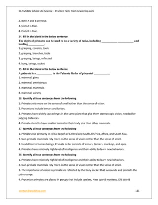 K12 Middle School Life Science – Practice Tests From GradeHop.com
contact@gradehop.com 121
2. Both A and B are true.
3. Only A is true.
4. Only B is true.
34) Fill in the blank in the below sentence
The digits of primates can be used to do a variety of tasks, including ___________ ___________ and
holding ___________.
1. grasping, consists, tools
2. grasping, branches, tools
3. grasping, beings, reflected
4. bony, beings, socket
35) Fill in the blank in the below sentence
A primate is a ___________ in the Primate Order of placental ___________.
1. mammal, gives
2. mammal, omnivorous
3. mammal, mammals
4. mammal, variety
36) Identify all true sentences from the following
1. Primates rely more on the sense of smell rather than the sense of vision.
2. Prosimians include lemurs and lorises.
3. Primates have widely spaced eyes in the same plane that give them stereoscopic vision, needed for
judging distances.
4. Primates tend to have smaller brains for their body size than other mammals.
37) Identify all true sentences from the following
1. Primates live primarily in costal region of Central and South America, Africa, and South Asia.
2. Non-primate mammals rely more on the sense of vision rather than the sense of smell.
3. In addition to human beings, Primate order consists of lemurs, tarsiers, monkeys, and apes.
4. Primates have relatively high level of intelligence and their ability to learn new behaviors.
38) Identify all true sentences from the following
1. Primates have relatively high level of intelligence and their ability to learn new behaviors.
2. Non-primate mammals rely more on the sense of vision rather than the sense of smell.
3. The importance of vision in primates is reflected by the bony socket that surrounds and protects the
primate eye.
4. Prosimian primates are placed in groups that include tarsiers, New World monkeys, Old World
 