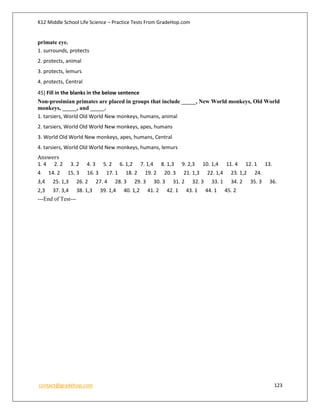 K12 Middle School Life Science – Practice Tests From GradeHop.com
contact@gradehop.com 123
primate eye.
1. surrounds, protects
2. protects, animal
3. protects, lemurs
4. protects, Central
45) Fill in the blanks in the below sentence
Non-prosimian primates are placed in groups that include _____, New World monkeys, Old World
monkeys, _____, and _____.
1. tarsiers, World Old World New monkeys, humans, animal
2. tarsiers, World Old World New monkeys, apes, humans
3. World Old World New monkeys, apes, humans, Central
4. tarsiers, World Old World New monkeys, humans, lemurs
Answers
1. 4 2. 2 3. 2 4. 3 5. 2 6. 1,2 7. 1,4 8. 1,3 9. 2,3 10. 1,4 11. 4 12. 1 13.
4 14. 2 15. 3 16. 3 17. 1 18. 2 19. 2 20. 3 21. 1,3 22. 1,4 23. 1,2 24.
3,4 25. 1,3 26. 2 27. 4 28. 3 29. 3 30. 3 31. 2 32. 3 33. 1 34. 2 35. 3 36.
2,3 37. 3,4 38. 1,3 39. 1,4 40. 1,2 41. 2 42. 1 43. 1 44. 1 45. 2
---End of Test---
 