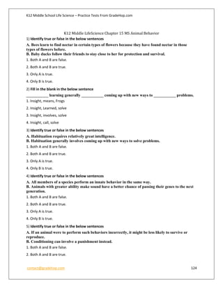 K12 Middle School Life Science – Practice Tests From GradeHop.com
contact@gradehop.com 124
K12 Middle LifeScience Chapter 15 MS Animal Behavior
1) Identify true or false in the below sentences
A. Bees learn to find nectar in certain types of flowers because they have found nectar in those
types of flowers before.
B. Baby ducks follow their friends to stay close to her for protection and survival.
1. Both A and B are false.
2. Both A and B are true.
3. Only A is true.
4. Only B is true.
2) Fill in the blank in the below sentence
___________ learning generally ___________ coming up with new ways to ___________ problems.
1. Insight, means, Frogs
2. Insight, Learned, solve
3. Insight, involves, solve
4. Insight, call, solve
3) Identify true or false in the below sentences
A. Habituation requires relatively great intelligence.
B. Habituation generally involves coming up with new ways to solve problems.
1. Both A and B are false.
2. Both A and B are true.
3. Only A is true.
4. Only B is true.
4) Identify true or false in the below sentences
A. All members of a species perform an innate behavior in the same way.
B. Animals with greater ability make sound have a better chance of passing their genes to the next
generation.
1. Both A and B are false.
2. Both A and B are true.
3. Only A is true.
4. Only B is true.
5) Identify true or false in the below sentences
A. If an animal were to perform such behaviors incorrectly, it might be less likely to survive or
reproduce.
B. Conditioning can involve a punishment instead.
1. Both A and B are false.
2. Both A and B are true.
 
