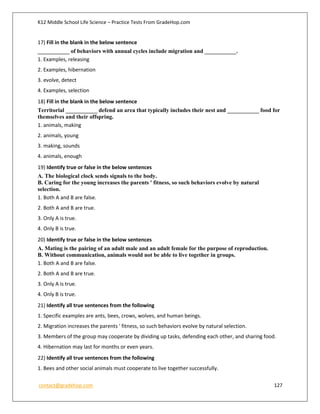 K12 Middle School Life Science – Practice Tests From GradeHop.com
contact@gradehop.com 127
17) Fill in the blank in the below sentence
___________ of behaviors with annual cycles include migration and ___________.
1. Examples, releasing
2. Examples, hibernation
3. evolve, detect
4. Examples, selection
18) Fill in the blank in the below sentence
Territorial ___________ defend an area that typically includes their nest and ___________ food for
themselves and their offspring.
1. animals, making
2. animals, young
3. making, sounds
4. animals, enough
19) Identify true or false in the below sentences
A. The biological clock sends signals to the body.
B. Caring for the young increases the parents ' fitness, so such behaviors evolve by natural
selection.
1. Both A and B are false.
2. Both A and B are true.
3. Only A is true.
4. Only B is true.
20) Identify true or false in the below sentences
A. Mating is the pairing of an adult male and an adult female for the purpose of reproduction.
B. Without communication, animals would not be able to live together in groups.
1. Both A and B are false.
2. Both A and B are true.
3. Only A is true.
4. Only B is true.
21) Identify all true sentences from the following
1. Specific examples are ants, bees, crows, wolves, and human beings.
2. Migration increases the parents ' fitness, so such behaviors evolve by natural selection.
3. Members of the group may cooperate by dividing up tasks, defending each other, and sharing food.
4. Hibernation may last for months or even years.
22) Identify all true sentences from the following
1. Bees and other social animals must cooperate to live together successfully.
 