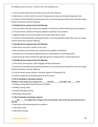 K12 Middle School Life Science – Practice Tests From GradeHop.com
contact@gradehop.com 128
2. Communication helps them find mates and care for their offspring.
3. Hibernation is a state in which an animal 's body processes stops and its body temperature falls.
4. Territorial animals defend by releasing chemicals an area that typically includes their nest and enough
food for themselves and their offspring.
23) Identify all true sentences from the following
1. Communication may help animals work together to find food and defend themselves from predators.
2. In Social animals, members of the group depend completely on one another.
3. Migration helps animal survive during a time of year when food is scarce.
4. Territorial animals defend by releasing chemicals an area that typically includes their nest and enough
food for themselves and their offspring.
24) Identify all true sentences from the following
1. Hibernation may last for months or even years.
2. Bees and other social animals must cooperate to live together successfully.
3. Animals may communicate by sight with gestures, body postures, or facial expressions.
4. Animals may do natural selection by sight with gestures, body postures, or facial expressions.
25) Identify all true sentences from the following
1. The humans communicate is with language and facial expressions.
2. Territorial animals defend by releasing chemicals an area that typically includes their nest and enough
food for themselves and their offspring.
3. In Social animals, group members must work together for the good of all.
4. Humans use gestures and body postures to communicate.
26) Fill in the blanks in the below sentence
Members of the group may cooperate by _____ up tasks, _____ each other, and _____ food.
1. dividing, sharing, defend themselves from predators
2. dividing, sharing, mates
3. dividing, defending, sharing
4. defending, sharing, body
27) Fill in the blanks in the below sentence
_____ and _____ are triggered by changes in the environment, such as the days growing shorter in
the fall.
1. hibernation, defend themselves from predators
2. hibernation, body
3. hibernation, hearing
 