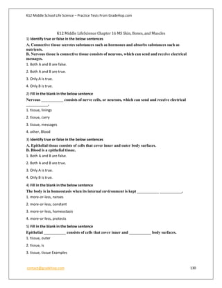 K12 Middle School Life Science – Practice Tests From GradeHop.com
contact@gradehop.com 130
K12 Middle LifeScience Chapter 16 MS Skin, Bones, and Muscles
1) Identify true or false in the below sentences
A. Connective tissue secretes substances such as hormones and absorbs substances such as
nutrients.
B. Nervous tissue is connective tissue consists of neurons, which can send and receive electrical
messages.
1. Both A and B are false.
2. Both A and B are true.
3. Only A is true.
4. Only B is true.
2) Fill in the blank in the below sentence
Nervous ___________ consists of nerve cells, or neurons, which can send and receive electrical
___________.
1. tissue, linings
2. tissue, carry
3. tissue, messages
4. other, Blood
3) Identify true or false in the below sentences
A. Epithelial tissue consists of cells that cover inner and outer body surfaces.
B. Blood is a epithelial tissue.
1. Both A and B are false.
2. Both A and B are true.
3. Only A is true.
4. Only B is true.
4) Fill in the blank in the below sentence
The body is in homeostasis when its internal environment is kept ___________ ___________.
1. more-or-less, nerves
2. more-or-less, constant
3. more-or-less, homeostasis
4. more-or-less, protects
5) Fill in the blank in the below sentence
Epithelial ___________ consists of cells that cover inner and ___________ body surfaces.
1. tissue, outer
2. tissue, is
3. tissue, tissue Examples
 