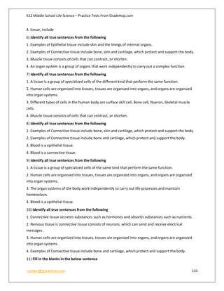 K12 Middle School Life Science – Practice Tests From GradeHop.com
contact@gradehop.com 131
4. tissue, include
6) Identify all true sentences from the following
1. Examples of Epithelial tissue include skin and the linings of internal organs.
2. Examples of Connective tissue include bone, skin and cartilage, which protect and support the body.
3. Muscle tissue consists of cells that can contract, or shorten.
4. An organ system is a group of organs that work independently to carry out a complex function.
7) Identify all true sentences from the following
1. A tissue is a group of specialized cells of the different kind that perform the same function.
2. Human cells are organized into tissues, tissues are organized into organs, and organs are organized
into organ systems.
3. Different types of cells in the human body are surface skill cell, Bone cell, Nueron, Skeletal muscle
cells.
4. Muscle tissue consists of cells that can contract, or shorten.
8) Identify all true sentences from the following
1. Examples of Connective tissue include bone, skin and cartilage, which protect and support the body.
2. Examples of Connective tissue include bone and cartilage, which protect and support the body.
3. Blood is a epithelial tissue.
4. Blood is a connective tissue.
9) Identify all true sentences from the following
1. A tissue is a group of specialized cells of the same kind that perform the same function.
2. Human cells are organized into tissues, tissues are organized into organs, and organs are organized
into organ systems.
3. The organ systems of the body work independently to carry out life processes and maintain
homeostasis.
4. Blood is a epithelial tissue.
10) Identify all true sentences from the following
1. Connective tissue secretes substances such as hormones and absorbs substances such as nutrients.
2. Nervous tissue is connective tissue consists of neurons, which can send and receive electrical
messages.
3. Human cells are organized into tissues, tissues are organized into organs, and organs are organized
into organ systems.
4. Examples of Connective tissue include bone and cartilage, which protect and support the body.
11) Fill in the blanks in the below sentence
 
