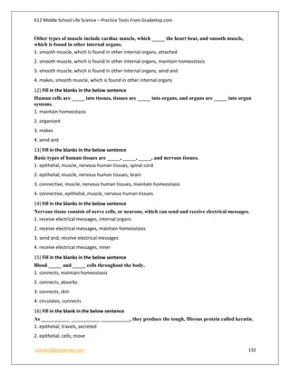 K12 Middle School Life Science – Practice Tests From GradeHop.com
contact@gradehop.com 132
Other types of muscle include cardiac muscle, which _____ the heart beat, and smooth muscle,
which is found in other internal organs.
1. smooth muscle, which is found in other internal organs, attached
2. smooth muscle, which is found in other internal organs, maintain homeostasis
3. smooth muscle, which is found in other internal organs, send and
4. makes, smooth muscle, which is found in other internal organs
12) Fill in the blanks in the below sentence
Human cells are _____ into tissues, tissues are _____ into organs, and organs are _____ into organ
systems.
1. maintain homeostasis
2. organized
3. makes
4. send and
13) Fill in the blanks in the below sentence
Basic types of human tissues are _____, _____, _____, and nervous tissues.
1. epithelial, muscle, nervous human tissues, spinal cord
2. epithelial, muscle, nervous human tissues, brain
3. connective, muscle, nervous human tissues, maintain homeostasis
4. connective, epithelial, muscle, nervous human tissues
14) Fill in the blanks in the below sentence
Nervous tissue consists of nerve cells, or neurons, which can send and receive electrical messages.
1. receive electrical messages, internal organs
2. receive electrical messages, maintain homeostasis
3. send and, receive electrical messages
4. receive electrical messages, inner
15) Fill in the blanks in the below sentence
Blood _____ and _____ cells throughout the body.
1. connects, maintain homeostasis
2. connects, absorbs
3. connects, skin
4. circulates, connects
16) Fill in the blank in the below sentence
As ___________ ___________ ___________, they produce the tough, fibrous protein called keratin.
1. epithelial, travels, secreted
2. epithelial, cells, move
 