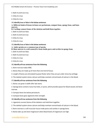 K12 Middle School Life Science – Practice Tests From GradeHop.com
contact@gradehop.com 136
2. Both A and B are true.
3. Only A is true.
4. Only B is true.
34) Identify true or false in the below sentences
A. Different kinds of tissues in bones are periosteum, compact bone, spongy bone, and bone
marrow.
B. Cartilage connect bones of the skeleton and hold them together.
1. Both A and B are false.
2. Both A and B are true.
3. Only A is true.
4. Only B is true.
35) Identify true or false in the below sentences
A. Ankle sprains are a common type of sprain.
B. Bone marrow is a soft connective tissue inside pores and cavities in spongy bone.
1. Both A and B are false.
2. Both A and B are true.
3. Only A is true.
4. Only B is true.
36) Identify all true sentences from the following
1. Bone marrow makes WBC.
2. Bones they are made up of more than one kind of tissue.
3. Length of bones are stimulated to grow thicker when they are put under stress by cartilage.
4. The skeletal system stores calcium and helps maintain normal levels of calcium in the blood.
37) Identify all true sentences from the following
1. Bones can grow in width after late teens.
2. Spongy bone contains many tiny holes, or pores, which provide spaces for blood vessels and bone
marrow.
3. Compact bone lies below periosteum.
4. Compact bone gives ligaments their strength.
38) Identify all true sentences from the following
1. Ligaments connect bones of the skeleton and hold them together.
2. The skeletal system stores calcium and helps maintain normal levels of calcium in the blood.
3. Bone marrow is a soft muscular tissue inside pores and cavities in spongy bone.
4. Bones take up and store magnesium when blood levels of magnesium are high.
 