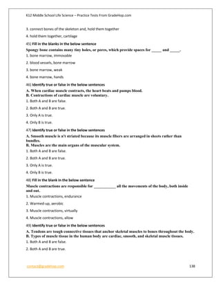 K12 Middle School Life Science – Practice Tests From GradeHop.com
contact@gradehop.com 138
3. connect bones of the skeleton and, hold them together
4. hold them together, cartilage
45) Fill in the blanks in the below sentence
Spongy bone contains many tiny holes, or pores, which provide spaces for _____ and _____.
1. bone marrow, immovable
2. blood vessels, bone marrow
3. bone marrow, weak
4. bone marrow, hands
46) Identify true or false in the below sentences
A. When cardiac muscle contracts, the heart beats and pumps blood.
B. Contractions of cardiac muscle are voluntary.
1. Both A and B are false.
2. Both A and B are true.
3. Only A is true.
4. Only B is true.
47) Identify true or false in the below sentences
A. Smooth muscle is n't striated because its muscle fibers are arranged in sheets rather than
bundles.
B. Muscles are the main organs of the muscular system.
1. Both A and B are false.
2. Both A and B are true.
3. Only A is true.
4. Only B is true.
48) Fill in the blank in the below sentence
Muscle contractions are responsible for ___________ all the movements of the body, both inside
and out.
1. Muscle contractions, endurance
2. Warmed-up, aerobic
3. Muscle contractions, virtually
4. Muscle contractions, allow
49) Identify true or false in the below sentences
A. Tendons are tough connective tissues that anchor skeletal muscles to bones throughout the body.
B. Types of muscle tissue in the human body are cardiac, smooth, and skeletal muscle tissues.
1. Both A and B are false.
2. Both A and B are true.
 