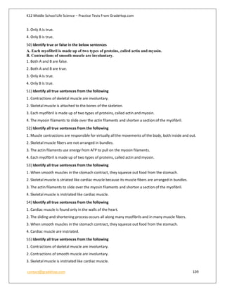K12 Middle School Life Science – Practice Tests From GradeHop.com
contact@gradehop.com 139
3. Only A is true.
4. Only B is true.
50) Identify true or false in the below sentences
A. Each myofibril is made up of two types of proteins, called actin and myosin.
B. Contractions of smooth muscle are involuntary.
1. Both A and B are false.
2. Both A and B are true.
3. Only A is true.
4. Only B is true.
51) Identify all true sentences from the following
1. Contractions of skeletal muscle are involuntary.
2. Skeletal muscle is attached to the bones of the skeleton.
3. Each myofibril is made up of two types of proteins, called actin and myosin.
4. The myosin filaments to slide over the actin filaments and shorten a section of the myofibril.
52) Identify all true sentences from the following
1. Muscle contractions are responsible for virtually all the movements of the body, both inside and out.
2. Skeletal muscle fibers are not arranged in bundles.
3. The actin filaments use energy from ATP to pull on the myosin filaments.
4. Each myofibril is made up of two types of proteins, called actin and myosin.
53) Identify all true sentences from the following
1. When smooth muscles in the stomach contract, they squeeze out food from the stomach.
2. Skeletal muscle is striated like cardiac muscle because its muscle fibers are arranged in bundles.
3. The actin filaments to slide over the myosin filaments and shorten a section of the myofibril.
4. Skeletal muscle is instriated like cardiac muscle.
54) Identify all true sentences from the following
1. Cardiac muscle is found only in the walls of the heart.
2. The sliding-and-shortening process occurs all along many myofibrils and in many muscle fibers.
3. When smooth muscles in the stomach contract, they squeeze out food from the stomach.
4. Cardiac muscle are instriated.
55) Identify all true sentences from the following
1. Contractions of skeletal muscle are involuntary.
2. Contractions of smooth muscle are involuntary.
3. Skeletal muscle is instriated like cardiac muscle.
 