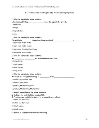 K12 Middle School Life Science – Practice Tests From GradeHop.com
contact@gradehop.com 14
K12 Middle LifeScience Chapter 2 MS What is a Living Organism
1) Fill in the blank in the below sentence
Like plants, all living __________________ have the capacity for growth.
1. Organisms
2. things
3. Reproduction
4. other
2) Fill in the blank in the below sentence
The ability to ___________ is another characteristic of ___________ ___________.
1. reproduce, made, made
2. reproduce, made, causes
3. reproduce, Reproduction, things
4. reproduce, living, things
3) Fill in the blank in the below sentence
All ___________ ___________ are made of one or more cells.
1. living, things
2. made, causes
3. living, causes
4. living, made
4) Fill in the blank in the below sentence
Producers use sunlight for energy to ___________ their ___________ ___________.
1. produce, controlling, food
2. produce, own, food
3. produce, Multicellular, made
4. produce, Multicellular, Multicellular
5) Identify true or false in the below sentences
A. Cells are the basic building blocks of life.
B. Producers use sunlight for energy to produce their own food.
1. Both A and B are false.
2. Both A and B are true.
3. Only A is true.
4. Only B is true.
6) Identify all true sentences from the following
 