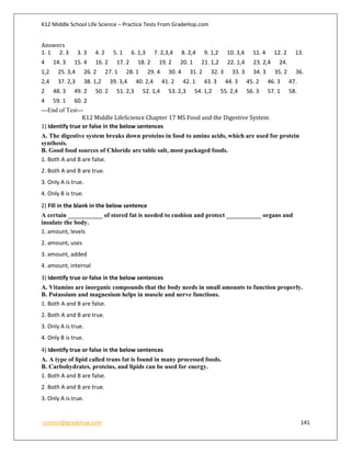 K12 Middle School Life Science – Practice Tests From GradeHop.com
contact@gradehop.com 141
Answers
1. 1 2. 3 3. 3 4. 2 5. 1 6. 1,3 7. 2,3,4 8. 2,4 9. 1,2 10. 3,4 11. 4 12. 2 13.
4 14. 3 15. 4 16. 2 17. 2 18. 2 19. 2 20. 1 21. 1,2 22. 1,4 23. 2,4 24.
1,2 25. 3,4 26. 2 27. 1 28. 1 29. 4 30. 4 31. 2 32. 3 33. 3 34. 3 35. 2 36.
2,4 37. 2,3 38. 1,2 39. 3,4 40. 2,4 41. 2 42. 1 43. 3 44. 3 45. 2 46. 3 47.
2 48. 3 49. 2 50. 2 51. 2,3 52. 1,4 53. 2,3 54. 1,2 55. 2,4 56. 3 57. 1 58.
4 59. 1 60. 2
---End of Test---
K12 Middle LifeScience Chapter 17 MS Food and the Digestive System
1) Identify true or false in the below sentences
A. The digestive system breaks down proteins in food to amino acids, which are used for protein
synthesis.
B. Good food sources of Chloride are table salt, most packaged foods.
1. Both A and B are false.
2. Both A and B are true.
3. Only A is true.
4. Only B is true.
2) Fill in the blank in the below sentence
A certain ___________ of stored fat is needed to cushion and protect ___________ organs and
insulate the body.
1. amount, levels
2. amount, uses
3. amount, added
4. amount, internal
3) Identify true or false in the below sentences
A. Vitamins are inorganic compounds that the body needs in small amounts to function properly.
B. Potassium and magnesium helps in muscle and nerve functions.
1. Both A and B are false.
2. Both A and B are true.
3. Only A is true.
4. Only B is true.
4) Identify true or false in the below sentences
A. A type of lipid called trans fat is found in many processed foods.
B. Carbohydrates, proteins, and lipids can be used for energy.
1. Both A and B are false.
2. Both A and B are true.
3. Only A is true.
 