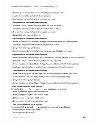 K12 Middle School Life Science – Practice Tests From GradeHop.com
contact@gradehop.com 145
2. The serving size tells you how much of the food you should eat in a day.
3. Healthy foods must be labeled with their ingredients.
4. Grains include such as whole-grain bread, pasta, and cereal.
22) Identify all true sentences from the following
1. The word `` riched '' is a clue that an ingredient has been processed.
2. Ingredients are enriched with added nutrients to make it healthy.
3. Grains include such as whole-grain bread, pasta, and cereal.
4. Dairy include milk, yogurt, and cheese.
23) Identify all true sentences from the following
1. Protein include meat, fish, and beans Packaged foods must be labeled with their ingredients.
2. Ingredients are enriched with added nutrients to make it healthy.
3. Dairy include milk, yogurt, and cheese.
4. Obesity is diagnosed in people who have a high percentage of body fat and muscles.
24) Identify all true sentences from the following
1. The main ingredient is the ingredient that is present in the food that is highest in percent daily value.
2. The word `` riched '' is a clue that an ingredient has been processed.
3. Protein include meat, fish, and beans Packaged foods must be labeled with their ingredients.
4. Reading the ingredients lists on food labels can help you choose the healthiest foods.
25) Identify all true sentences from the following
1. Foods such refined grains and fresh vegetables provide nutrients you need for good health.
2. A measure called Body Mass Index, or BMI, is often used to diagnose high weight.
3. Dairy include milk, yogurt, and cheese.
4. Protein include meat, fish, and beans Packaged foods must be labeled with their ingredients.
26) Fill in the blanks in the below sentence
Physical activity _____ the _____ and _____ and may improve your mood.
1. bones, strengthens, improve your mood, broccoli
2. bones, strengthens, improve your mood, diabetes
3. bones, muscles, improve your mood, cereal
4. bones, muscles, strengthens, improve your mood
27) Fill in the blanks in the below sentence
Foods such whole grains and _____ provide nutrients you need for good health.
1. fresh vegetables, improve your mood
2. fresh vegetables, strawberries
 