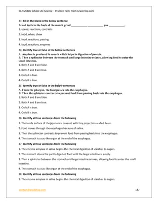 K12 Middle School Life Science – Practice Tests From GradeHop.com
contact@gradehop.com 147
33) Fill in the blank in the below sentence
Broad teeth in the back of the mouth grind ___________ ___________ you ___________.
1. speed, reactions, contracts
2. food, when, chew
3. food, reactions, passing
4. food, reactions, enzymes
34) Identify true or false in the below sentences
A. Amylase is produced in mouth which helps in digestion of protein.
B. Then a sphincter between the stomach and large intestine relaxes, allowing food to enter the
small intestine.
1. Both A and B are false.
2. Both A and B are true.
3. Only A is true.
4. Only B is true.
35) Identify true or false in the below sentences
A. From the pharynx, the food passes into the esophagus.
B. Then the sphincter contracts to prevent food from passing back into the esophagus.
1. Both A and B are false.
2. Both A and B are true.
3. Only A is true.
4. Only B is true.
36) Identify all true sentences from the following
1. The inside surface of the jejunum is covered with tiny projections called ileum.
2. Food moves through the esophagus because of saliva.
3. Then the sphincter contracts to prevent food from passing back into the esophagus.
4. The stomach is a sac-like organ at the end of the esophagus.
37) Identify all true sentences from the following
1. The enzyme amylase in saliva begins the chemical digestion of starches to sugars.
2. The stomach stores the partly digested food until the large intestine is empty.
3. Then a sphincter between the stomach and large intestine relaxes, allowing food to enter the small
intestine.
4. The stomach is a sac-like organ at the end of the esophagus.
38) Identify all true sentences from the following
1. The enzyme amylase in saliva begins the chemical digestion of starches to sugars.
 