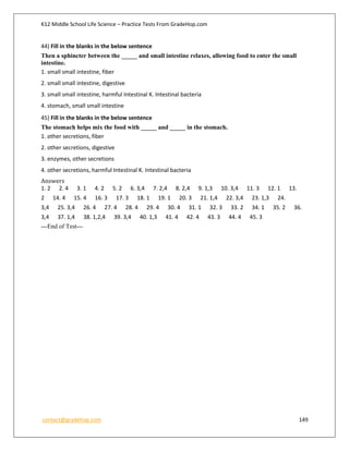K12 Middle School Life Science – Practice Tests From GradeHop.com
contact@gradehop.com 149
44) Fill in the blanks in the below sentence
Then a sphincter between the _____ and small intestine relaxes, allowing food to enter the small
intestine.
1. small small intestine, fiber
2. small small intestine, digestive
3. small small intestine, harmful Intestinal K. Intestinal bacteria
4. stomach, small small intestine
45) Fill in the blanks in the below sentence
The stomach helps mix the food with _____ and _____ in the stomach.
1. other secretions, fiber
2. other secretions, digestive
3. enzymes, other secretions
4. other secretions, harmful Intestinal K. Intestinal bacteria
Answers
1. 2 2. 4 3. 1 4. 2 5. 2 6. 3,4 7. 2,4 8. 2,4 9. 1,3 10. 3,4 11. 3 12. 1 13.
2 14. 4 15. 4 16. 3 17. 3 18. 1 19. 1 20. 3 21. 1,4 22. 3,4 23. 1,3 24.
3,4 25. 3,4 26. 4 27. 4 28. 4 29. 4 30. 4 31. 1 32. 3 33. 2 34. 1 35. 2 36.
3,4 37. 1,4 38. 1,2,4 39. 3,4 40. 1,3 41. 4 42. 4 43. 3 44. 4 45. 3
---End of Test---
 