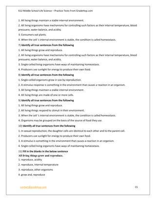 K12 Middle School Life Science – Practice Tests From GradeHop.com
contact@gradehop.com 15
1. All living things maintain a stable internal environment.
2. All living organisms have mechanisms for controlling such factors as their internal temperature, blood
pressuere, water balance, and acidity.
3. Consumers eat plants.
4. When the cell 's internal environment is stable, the condition is called homeostasis.
7) Identify all true sentences from the following
1. All living things grow and reproduce.
2. All living organisms have mechanisms for controlling such factors as their internal temperature, blood
pressuere, water balance, and acidity.
3. Single-celled living organisms have ways of maintaining homeostasis.
4. Producers use sunlight for energy to produce their own food.
8) Identify all true sentences from the following
1. Single-celled organisms grow in size by reproduction.
2. A stimulus response is something in the environment that causes a reaction in an organism.
3. All living things maintain a stable internal environment.
4. All living things are made of one or more cells.
9) Identify all true sentences from the following
1. All living things grow and reproduce.
2. All living things respond to stimuli in their environment.
3. When the cell 's internal environment is stable, the condition is called homeostasis.
4. Organisms may be grouped on the basis of the source of food they use.
10) Identify all true sentences from the following
1. In sexual reproduction, the daughter cells are identical to each other and to the parent cell.
2. Producers use sunlight for energy to produce their own food.
3. A stimulus is something in the environment that causes a reaction in an organism.
4. Single-celled living organisms have ways of maintaining homeostasis.
11) Fill in the blanks in the below sentence
All living things grow and reproduce.
1. reproduce, acidity
2. reproduce, internal temperature
3. reproduce, other organisms
4. grow and, reproduce
 