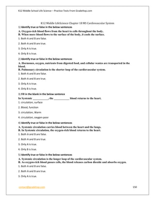 K12 Middle School Life Science – Practice Tests From GradeHop.com
contact@gradehop.com 150
K12 Middle LifeScience Chapter 18 MS Cardiovascular System
1) Identify true or false in the below sentences
A. Oxygen-rich blood flows from the heart to cells throughout the body.
B. When more blood flows to the surface of the body, it cools the surface.
1. Both A and B are false.
2. Both A and B are true.
3. Only A is true.
4. Only B is true.
2) Identify true or false in the below sentences
A. Hormones, oxygen, nutrients from digested food, and cellular wastes are transported in the
blood.
B. Pulmonary circulation is the shorter loop of the cardiovascular system.
1. Both A and B are false.
2. Both A and B are true.
3. Only A is true.
4. Only B is true.
3) Fill in the blank in the below sentence
In Systemic ___________, the ___________ blood returns to the heart.
1. circulation, surface
2. Blood, function
3. circulation, Warm
4. circulation, oxygen-poor
4) Identify true or false in the below sentences
A. Systemic circulation carries blood between the heart and the lungs.
B. In Systemic circulation, the oxygen-rich blood returns to the heart.
1. Both A and B are false.
2. Both A and B are true.
3. Only A is true.
4. Only B is true.
5) Identify true or false in the below sentences
A. Systemic circulation is the longer loop of the cardiovascular system.
B. As oxygen-rich blood passes cells, the blood releases carbon dioxide and absorbs oxygen.
1. Both A and B are false.
2. Both A and B are true.
3. Only A is true.
 