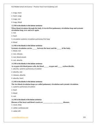 K12 Middle School Life Science – Practice Tests From GradeHop.com
contact@gradehop.com 152
1. lungs, heart
2. heart, lungs
3. lungs, rest
4. lungs, blood
12) Fill in the blanks in the below sentence
When blood circulates through the body, it travels first pulmonary circulation loop and systemic
circulation loop, over and over again.
1. rest
2. heart
3. circulation systemic circulation pulmonary first loop
4. blood
13) Fill in the blanks in the below sentence
Systemic circulation carries _____ between the heart and the _____ of the body.
1. blood, rest
2. rest, releases
3. rest, blood vessels
4. rest, absorbs
14) Fill in the blanks in the below sentence
As oxygen-rich blood passes cells, the blood _____ oxygen and _____ carbon dioxide.
1. absorbs, systemic pulmonary circulation
2. absorbs, rest
3. releases, absorbs
4. absorbs, heart
15) Fill in the blanks in the below sentence
The two blood circulation loops are called pulmonary circulation and systemic circulation.
1. systemic pulmonary circulation
2. heart
3. blood
4. rest
16) Fill in the blank in the below sentence
Diseases of the heart and blood vessels are ___________ ___________ diseases.
1. cause, keep
2. called, cardiovascular
3. called, left
 