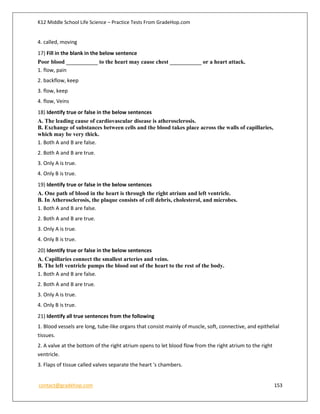 K12 Middle School Life Science – Practice Tests From GradeHop.com
contact@gradehop.com 153
4. called, moving
17) Fill in the blank in the below sentence
Poor blood ___________ to the heart may cause chest ___________ or a heart attack.
1. flow, pain
2. backflow, keep
3. flow, keep
4. flow, Veins
18) Identify true or false in the below sentences
A. The leading cause of cardiovascular disease is atherosclerosis.
B. Exchange of substances between cells and the blood takes place across the walls of capillaries,
which may be very thick.
1. Both A and B are false.
2. Both A and B are true.
3. Only A is true.
4. Only B is true.
19) Identify true or false in the below sentences
A. One path of blood in the heart is through the right atrium and left ventricle.
B. In Atherosclerosis, the plaque consists of cell debris, cholesterol, and microbes.
1. Both A and B are false.
2. Both A and B are true.
3. Only A is true.
4. Only B is true.
20) Identify true or false in the below sentences
A. Capillaries connect the smallest arteries and veins.
B. The left ventricle pumps the blood out of the heart to the rest of the body.
1. Both A and B are false.
2. Both A and B are true.
3. Only A is true.
4. Only B is true.
21) Identify all true sentences from the following
1. Blood vessels are long, tube-like organs that consist mainly of muscle, soft, connective, and epithelial
tissues.
2. A valve at the bottom of the right atrium opens to let blood flow from the right atrium to the right
ventricle.
3. Flaps of tissue called valves separate the heart 's chambers.
 