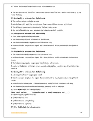 K12 Middle School Life Science – Practice Tests From GradeHop.com
contact@gradehop.com 154
4. The ventricles receive blood from the atria and pump it out of the heart, either to the lungs or to the
rest of the body.
22) Identify all true sentences from the following
1. The smallest veins are called arterioles.
2. Arteries have thick walls that can withstand the pressure of blood pumped to the heart.
3. The right ventricle pumps the blood out of the heart to the lungs.
4. One path of blood in the heart is through the left atrium and left ventricle.
23) Identify all true sentences from the following
1. Veins generally carry oxygen-rich blood.
2. The left atrium pumps the blood into the left ventricle.
3. The left atrium receives oxygen-poor blood from the lungs.
4. Blood vessels are long, tube-like organs that consist mainly of muscle, connective, and epithelial
tissues.
24) Identify all true sentences from the following
1. The left atrium receives oxygen-poor blood from the lungs.
2. Blood vessels are long, tube-like organs that consist mainly of muscle, connective, and epithelial
tissues.
3. The left atrium pumps the oxygen-poor blood into the left ventricle.
4. A valve at the bottom of the right atrium opens to let blood flow from the right atrium to the right
ventricle.
25) Identify all true sentences from the following
1. Arteries generally carry oxygen-poor blood.
2. Blood vessels are long, tube-like organs that consist mainly of muscle, connective, and epithelial
tissues.
3. Blood vessels branch to form a complex network of vessels that run throughout the body.
4. The left ventricle pumps the oxygen-rich blood out of the heart to the lungs.
26) Fill in the blanks in the below sentence
Blood vessels are long, _____ that consist mainly of muscle, connective, and _____.
1. tube-like organs, epithelial tissues
2. epithelial tissues, veins
3. epithelial tissues, family history
4. epithelial tissues, capillaries
27) Fill in the blanks in the below sentence
 