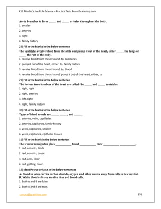 K12 Middle School Life Science – Practice Tests From GradeHop.com
contact@gradehop.com 155
Aorta branches to form _____ and _____ arteries throughout the body.
1. smaller
2. arteries
3. right
4. family history
28) Fill in the blanks in the below sentence
The ventricles receive blood from the atria and pump it out of the heart, either _____ the lungs or
_____ the rest of the body.
1. receive blood from the atria and, to, capillaries
2. pump it out of the heart, either, to, family history
3. receive blood from the atria and, to, blood
4. receive blood from the atria and, pump it out of the heart, either, to
29) Fill in the blanks in the below sentence
The bottom two chambers of the heart are called the _____ and _____ ventricles.
1. right, right
2. right, arteries
3. left, right
4. right, family history
30) Fill in the blanks in the below sentence
Types of blood vessels are _____, _____, and _____.
1. arteries, veins, capillaries
2. arteries, capillaries, family history
3. veins, capillaries, smaller
4. veins, capillaries, epithelial tissues
31) Fill in the blank in the below sentence
The iron in hemoglobin gives ___________ blood ___________ their ___________ ___________.
1. red, consists, binds
2. red, consists, cause
3. red, cells, color
4. red, getting, color
32) Identify true or false in the below sentences
A. Blood in veins carries carbon dioxide, oxygen and other wastes away from cells to be excreted.
B. White blood cells are smaller than red blood cells.
1. Both A and B are false.
2. Both A and B are true.
 