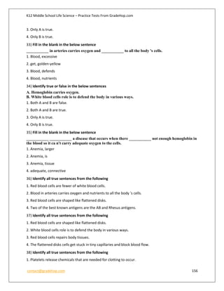 K12 Middle School Life Science – Practice Tests From GradeHop.com
contact@gradehop.com 156
3. Only A is true.
4. Only B is true.
33) Fill in the blank in the below sentence
___________ in arteries carries oxygen and ___________ to all the body 's cells.
1. Blood, excessive
2. get, golden-yellow
3. Blood, defends
4. Blood, nutrients
34) Identify true or false in the below sentences
A. Hemoglobin carries oxygen.
B. White blood cells role is to defend the body in various ways.
1. Both A and B are false.
2. Both A and B are true.
3. Only A is true.
4. Only B is true.
35) Fill in the blank in the below sentence
___________ ___________ a disease that occurs when there ___________ not enough hemoglobin in
the blood so it ca n't carry adequate oxygen to the cells.
1. Anemia, larger
2. Anemia, is
3. Anemia, tissue
4. adequate, connective
36) Identify all true sentences from the following
1. Red blood cells are fewer of white blood cells.
2. Blood in arteries carries oxygen and nutrients to all the body 's cells.
3. Red blood cells are shaped like flattened disks.
4. Two of the best known antigens are the AB and Rhesus antigens.
37) Identify all true sentences from the following
1. Red blood cells are shaped like flattened disks.
2. White blood cells role is to defend the body in various ways.
3. Red blood cells repairs body tissues.
4. The flattened disks cells get stuck in tiny capillaries and block blood flow.
38) Identify all true sentences from the following
1. Platelets release chemicals that are needed for clotting to occur.
 