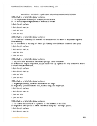 K12 Middle School Life Science – Practice Tests From GradeHop.com
contact@gradehop.com 159
K12 Middle LifeScience Chapter 19 MS Respiratory and Excretory Systems
1) Identify true or false in the below sentences
A. The lungs are the main organs of the respiratory system.
B. The main symptom of pneumonia is shortness of breath.
1. Both A and B are false.
2. Both A and B are true.
3. Only A is true.
4. Only B is true.
2) Identify true or false in the below sentences
A. The cilia move and sweep the particles and mucus toward the throat so they can be expelled
from the body.
B. The bronchioles in the lungs are where gas exchange between the air and blood takes place.
1. Both A and B are false.
2. Both A and B are true.
3. Only A is true.
4. Only B is true.
3) Identify true or false in the below sentences
A. Air passes from the bronchi into smaller passages called bronchioles.
B. In the second stage of respiration, oxygen is delivered key organs of the body and carbon dioxide
is carried away from the cells.
1. Both A and B are false.
2. Both A and B are true.
3. Only A is true.
4. Only B is true.
4) Identify true or false in the below sentences
A. Diaphragm is a large, sheet-like muscle below the lungs.
B. Respiratory system include the nose, trachea, lungs, and diaphragm.
1. Both A and B are false.
2. Both A and B are true.
3. Only A is true.
4. Only B is true.
5) Identify true or false in the below sentences
A. The carbon dioxide travels in capillaries to veins and then to the heart.
B. Respiration is the process in which cells obtain energy by `` burning '' glucose.
1. Both A and B are false.
2. Both A and B are true.
 