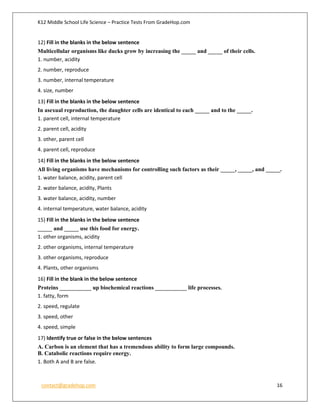 K12 Middle School Life Science – Practice Tests From GradeHop.com
contact@gradehop.com 16
12) Fill in the blanks in the below sentence
Multicellular organisms like ducks grow by increasing the _____ and _____ of their cells.
1. number, acidity
2. number, reproduce
3. number, internal temperature
4. size, number
13) Fill in the blanks in the below sentence
In asexual reproduction, the daughter cells are identical to each _____ and to the _____.
1. parent cell, internal temperature
2. parent cell, acidity
3. other, parent cell
4. parent cell, reproduce
14) Fill in the blanks in the below sentence
All living organisms have mechanisms for controlling such factors as their _____, _____, and _____.
1. water balance, acidity, parent cell
2. water balance, acidity, Plants
3. water balance, acidity, number
4. internal temperature, water balance, acidity
15) Fill in the blanks in the below sentence
_____ and _____ use this food for energy.
1. other organisms, acidity
2. other organisms, internal temperature
3. other organisms, reproduce
4. Plants, other organisms
16) Fill in the blank in the below sentence
Proteins ___________ up biochemical reactions ___________ life processes.
1. fatty, form
2. speed, regulate
3. speed, other
4. speed, simple
17) Identify true or false in the below sentences
A. Carbon is an element that has a tremendous ability to form large compounds.
B. Catabolic reactions require energy.
1. Both A and B are false.
 