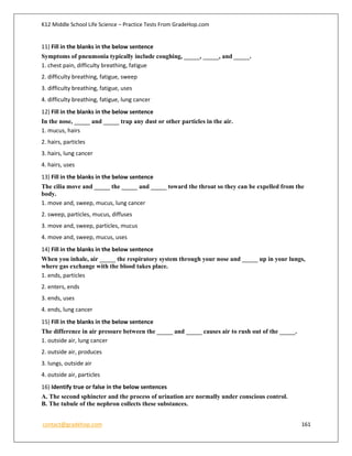 K12 Middle School Life Science – Practice Tests From GradeHop.com
contact@gradehop.com 161
11) Fill in the blanks in the below sentence
Symptoms of pneumonia typically include coughing, _____, _____, and _____.
1. chest pain, difficulty breathing, fatigue
2. difficulty breathing, fatigue, sweep
3. difficulty breathing, fatigue, uses
4. difficulty breathing, fatigue, lung cancer
12) Fill in the blanks in the below sentence
In the nose, _____ and _____ trap any dust or other particles in the air.
1. mucus, hairs
2. hairs, particles
3. hairs, lung cancer
4. hairs, uses
13) Fill in the blanks in the below sentence
The cilia move and _____ the _____ and _____ toward the throat so they can be expelled from the
body.
1. move and, sweep, mucus, lung cancer
2. sweep, particles, mucus, diffuses
3. move and, sweep, particles, mucus
4. move and, sweep, mucus, uses
14) Fill in the blanks in the below sentence
When you inhale, air _____ the respiratory system through your nose and _____ up in your lungs,
where gas exchange with the blood takes place.
1. ends, particles
2. enters, ends
3. ends, uses
4. ends, lung cancer
15) Fill in the blanks in the below sentence
The difference in air pressure between the _____ and _____ causes air to rush out of the _____.
1. outside air, lung cancer
2. outside air, produces
3. lungs, outside air
4. outside air, particles
16) Identify true or false in the below sentences
A. The second sphincter and the process of urination are normally under conscious control.
B. The tubule of the nephron collects these substances.
 