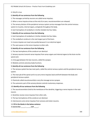 K12 Middle School Life Science – Practice Tests From GradeHop.com
contact@gradehop.com 166
4. Only B is true.
6) Identify all true sentences from the following
1. The messages carried by neurons are called nerve impulses.
2. When a nerve impulse arrives at the end of an axon, neurotransmitters are released.
3. The sensory division of the peripheral nervous system carries messages from the central nervous
system to muscles, internal organs, and glands throughout the body.
4. Each hemisphere of cerebellum is further divided into four lobes.
7) Identify all true sentences from the following
1. Each hemisphere of cerebellum is further divided into four lobes.
2. The cerebellum cerebrum is the next largest part of the brain.
3. A nerve impulse can travel very quickly because it is an electrical signal.
4. The axon passes on the nerve impulses to other cells.
8) Identify all true sentences from the following
1. The two hemispheres of the cerebrum are identical.
2. Sensory neurons transmit nerve impulses from sense organs and internal organs to the brain via the
spinal cord.
3. A tiny gap between the two neurons, called the synapse.
4. Medulla controls voluntary body functions.
9) Identify all true sentences from the following
1. The nervous system has two main parts, called the central nervous system and the peripheral nervous
system.
2. The main job of the spinal cord is to carry nerve impulses back and forth between the body and
peripheral nervous system.
3. Chemicals called neurotransmitters carry the message across synapse.
4. The autonomic part of the sensory division controls involuntary responses.
10) Identify all true sentences from the following
1. The neurotransmitters bind to the membrane of the dendrite, triggering a nerve impulse in the next
neuron.
2. Dendrites receive nerve impulses from other cells.
3. The two hemispheres of the cerebrum are identical.
4. Interneurons carry nerve impulses from sensory and motor neurons.
11) Fill in the blanks in the below sentence
A neuron has _____, _____, and _____.
 