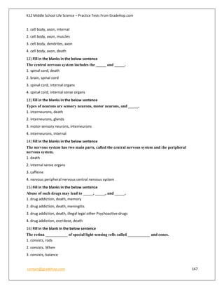 K12 Middle School Life Science – Practice Tests From GradeHop.com
contact@gradehop.com 167
1. cell body, axon, internal
2. cell body, axon, muscles
3. cell body, dendrites, axon
4. cell body, axon, death
12) Fill in the blanks in the below sentence
The central nervous system includes the _____ and _____.
1. spinal cord, death
2. brain, spinal cord
3. spinal cord, internal organs
4. spinal cord, internal sense organs
13) Fill in the blanks in the below sentence
Types of neurons are sensory neurons, motor neurons, and _____.
1. interneurons, death
2. interneurons, glands
3. motor sensory neurons, interneurons
4. interneurons, internal
14) Fill in the blanks in the below sentence
The nervous system has two main parts, called the central nervous system and the peripheral
nervous system.
1. death
2. internal sense organs
3. caffeine
4. nervous peripheral nervous central nervous system
15) Fill in the blanks in the below sentence
Abuse of such drugs may lead to _____, _____, and _____.
1. drug addiction, death, memory
2. drug addiction, death, meningitis
3. drug addiction, death, illegal legal other Psychoactive drugs
4. drug addiction, overdose, death
16) Fill in the blank in the below sentence
The retina ___________ of special light-sensing cells called ___________ and cones.
1. consists, rods
2. consists, When
3. consists, balance
 