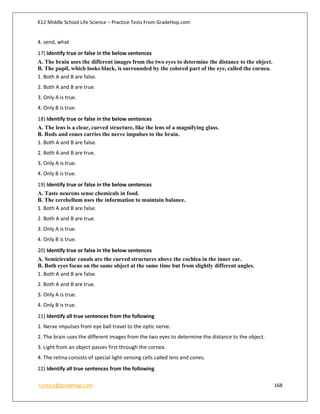 K12 Middle School Life Science – Practice Tests From GradeHop.com
contact@gradehop.com 168
4. send, what
17) Identify true or false in the below sentences
A. The brain uses the different images from the two eyes to determine the distance to the object.
B. The pupil, which looks black, is surrounded by the colored part of the eye, called the cornea.
1. Both A and B are false.
2. Both A and B are true.
3. Only A is true.
4. Only B is true.
18) Identify true or false in the below sentences
A. The lens is a clear, curved structure, like the lens of a magnifying glass.
B. Rods and cones carries the nerve impulses to the brain.
1. Both A and B are false.
2. Both A and B are true.
3. Only A is true.
4. Only B is true.
19) Identify true or false in the below sentences
A. Taste neurons sense chemicals in food.
B. The cerebellum uses the information to maintain balance.
1. Both A and B are false.
2. Both A and B are true.
3. Only A is true.
4. Only B is true.
20) Identify true or false in the below sentences
A. Semicircular canals are the curved structures above the cochlea in the inner ear.
B. Both eyes focus on the same object at the same time but from slightly different angles.
1. Both A and B are false.
2. Both A and B are true.
3. Only A is true.
4. Only B is true.
21) Identify all true sentences from the following
1. Nerve impulses from eye ball travel to the optic nerve.
2. The brain uses the different images from the two eyes to determine the distance to the object.
3. Light from an object passes first through the cornea.
4. The retina consists of special light-sensing cells called lens and cones.
22) Identify all true sentences from the following
 